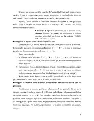 Notemos que apenas em 5) há o caráter de “variabilidade”, do qual resulta o termo
variável. O que se evidencia, portanto, quando examinamos o significado das letras em
cada equação, é que, em álgebra, não há uma única concepção para a variável.
       Segundo Zalman Usiskin, as finalidades do ensino de álgebra, as concepções que
temos sobre a álgebra na escola básica e a utilização das variáveis são coisas
intrinsecamente relacionadas:
                              As finalidades da álgebra são determinadas por, ou relacionam-se com,
                              concepções diferentes da álgebra que correspondem à diferente
                              importância relativa dada aos diversos usos das variáveis. (USISKIN,
                              1995, p. 13, negritos no original).
Concepção 1: a álgebra como aritmética generalizada
       Nesta concepção, é natural pensar as variáveis como generalizadoras de modelos.
Por exemplo, generaliza-se uma igualdade como 3 + 5 = 5 + 3, na qual a ordem das
parcelas não altera a soma, escrevendo-se a + b = b + a.
       Outros exemplos são:
   1) os números pares positivos, 2 = 2. 1, 4 = 2. 2, 6 = 2. 3, 8 = 2. 4, podem ser
       representados por 2. n, ou 2n, onde consideramos que n representa qualquer número
       inteiro positivo;
   2) expressamos a proposição aritmética que diz que o produto de qualquer número por
       zero é zero escrevendo x. 0 = 0, para todo x (a letra x representa um número
       genérico qualquer, não assumindo o significado de incógnita nem de variável).
       Nessa concepção de álgebra como aritmética generalizada, as ações importantes
para o estudante da escola básica são as de traduzir e generalizar.
Concepção 2: a álgebra como estudo de procedimentos para resolver certos tipos de
problemas
       Consideremos o seguinte problema: adicionando 3 ao quíntuplo de um certo
número, a soma é 43. Achar o número. O problema é traduzido para a linguagem da álgebra
da seguinte maneira: 5x + 3 = 43. Essa equação é o resultado da tradução da situação do
problema para a linguagem algébrica, e ao fazer isso, trabalhamos segundo a Concepção 1.
Na concepção de álgebra como estudo de procedimentos, temos que continuar o trabalho
resolvendo a equação. Por exemplo, se somarmos – 3 a ambos os membros da equação,
teremos:


                                                                                                 2
 