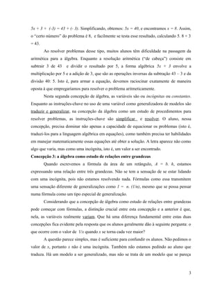 5x + 3 + (-3) = 43 + (- 3). Simplificando, obtemos: 5x = 40, e encontramos x = 8. Assim,
o “certo número” do problema é 8, e facilmente se testa esse resultado, calculando 5. 8 + 3
= 43.
        Ao resolver problemas desse tipo, muitos alunos têm dificuldade na passagem da
aritmética para a álgebra. Enquanto a resolução aritmética (“de cabeça”) consiste em
subtrair 3 de 43    e dividir o resultado por 5, a forma algébrica 5x + 3 envolve a
multiplicação por 5 e a adição de 3, que são as operações inversas da subtração 43 – 3 e da
divisão 40: 5. Isto é, para armar a equação, devemos raciocinar exatamente de maneira
oposta à que empregaríamos para resolver o problema aritmeticamente.
        Nesta segunda concepção de álgebra, as variáveis são ou incógnitas ou constantes.
Enquanto as instruções-chave no uso de uma variável como generalizadora de modelos são
traduzir e generalizar, na concepção da álgebra como um estudo de procedimentos para
resolver problemas, as instruções-chave são simplificar       e resolver. O aluno, nessa
concepção, precisa dominar não apenas a capacidade de equacionar os problemas (isto é,
traduzi-los para a linguagem algébrica em equações), como também precisa ter habilidades
em manejar matematicamente essas equações até obter a solução. A letra aparece não como
algo que varia, mas como uma incógnita, isto é, um valor a ser encontrado.
Concepção 3: a álgebra como estudo de relações entre grandezas
        Quando escrevemos a fórmula da área de um retângulo, A = b. h, estamos
expressando uma relação entre três grandezas. Não se tem a sensação de se estar lidando
com uma incógnita, pois não estamos resolvendo nada. Fórmulas como essa transmitem
uma sensação diferente de generalizações como 1 = n. (1/n), mesmo que se possa pensar
numa fórmula como um tipo especial de generalização.
        Considerando que a concepção de álgebra como estudo de relações entre grandezas
pode começar com fórmulas, a distinção crucial entre esta concepção e a anterior é que,
nela, as variáveis realmente variam. Que há uma diferença fundamental entre estas duas
concepções fica evidente pela resposta que os alunos geralmente dão à seguinte pergunta: o
que ocorre com o valor de 1/x quando x se torna cada vez maior?
        A questão parece simples, mas é suficiente para confundir os alunos. Não pedimos o
valor de x, portanto x não é uma incógnita. Também não estamos pedindo ao aluno que
traduza. Há um modelo a ser generalizado, mas não se trata de um modelo que se pareça



                                                                                          3
 
