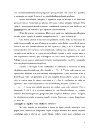 com a aritmética (não teria sentido perguntar o que aconteceria com o valor de ½ quando 2
se torna cada vez maior). Trata-se de um modelo fundamentalmente algébrico.
       Dentro desta terceira concepção, a álgebra se ocupa de modelos e leis funcionais
que descrevem ou representam as relações entre duas ou mais grandezas variáveis. Uma
variável é um argumento (isto é, representa os valores do domínio de uma função) ou um
parâmetro (isto é, um número do qual dependem outros números).
       O fato de variáveis e argumentos diferirem de variáveis e incógnitas se evidencia na
questão: achar a equação da reta que passa pelo ponto (6, 2) e tem inclinação 11.
       Uma forma habitual de resolver esse problema combina todas as utilizações das
variáveis apresentadas até aqui. Costuma-se começar a partir do fato conhecido de que os
pontos de uma reta estão relacionados por uma equação do tipo y = mx + b. Temos aqui
tanto um modelo entre variáveis como uma fórmula. Embora, para o professor, x e y sejam
encarados como variáveis e m represente um parâmetro (quando m varia, obtemos todas as
retas do plano não-verticais), para o aluno pode não ficar claro se o argumento é m, x ou b.
Pode parecer que todas as letras sejam incógnitas (particularmente x e y, letras consagradas
pela tradição para representar incógnitas).
       Vejamos a resolução. Como conhecemos m (representa a inclinação da reta),
substituímos essa letra pelo seu valor, obtendo y = 11x + b. Vemos, então, que, no caso
específico do problema, m é uma constante, não um parâmetro. Agora precisamos achar b,
de modo que b não é um parâmetro, e sim uma incógnita. Como achar b? Usamos um par
entre os muitos pares de valores associados x e y. Isto é, escolhemos um valor do
argumento x para o qual conhecemos o valor associado de y. Podemos fazer isso em
y = mx + b porque essa relação descreve um modelo geral entre números. Com a
substituição, 2 = 11. 6 + b, e, portanto, o valor de b é – 64. Mas não achamos x e y, embora
tenhamos dado valores para eles, porque não eram incógnitas. Achamos apenas a incógnita
b e substituímos seu valor na equação modelo, obtendo finalmente a resposta do problema:
y = 11x – 64.
Concepção 4: a álgebra como estudo das estruturas
       No curso superior de Matemática, o estudo de álgebra envolve estruturas como
grupos, anéis, domínios de integridade, corpos e espaços vetoriais. Isso parece ter pouca
semelhança com a álgebra da escola básica, embora sejam essas estruturas que



                                                                                          4
 