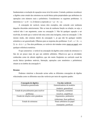fundamentam a resolução de equações nesse nível de ensino. Contudo, podemos reconhecer
a álgebra como estudo das estruturas na escola básica pelas propriedades que atribuímos às
operações com números reais e polinômios. Consideremos os seguintes problemas: 1)
determine (a + x) (b – 1); 2) fatorar a expressão ax + ay – bx – xy.
       A concepção de variável, nesses dois exemplos, não coincide com nenhuma
daquelas discutidas anteriormente. Não se trata de nenhuma função ou relação, ou seja, a
variável não é um argumento, como na concepção 3. Não há qualquer equação a ser
resolvida, de modo que a variável não atua como uma incógnita, como na concepção 2. Do
mesmo modo, não estamos dentro da concepção 1, já que não há qualquer modelo
aritmético a ser generalizado. Olhemos para as respostas dos problemas: 1) ab – a + bx – x;
2) (a - b) (x + y). Nos dois problemas, as variáveis são tratadas como sinais no papel, sem
qualquer referência numérica.
       O que caracteriza a variável na concepção da álgebra como estudo de estruturas é o
fato de ser pouco mais do que um símbolo arbitrário. Observe-se que as atividades
conhecidas como de cálculo algébrico, que são muito freqüentes no currículo usual da
escola básica (produtos notáveis, fatoração, operações com monômios e polinômios)
situam-se no âmbito da concepção 4.


Resumo
       Podemos sintetizar a discussão acima sobre as diferentes concepções de álgebra
relacionadas como os diferentes usos das variáveis por meio do seguinte quadro:


          Concepção de álgebra                             Uso das variáveis
          Aritmética generalizada                      Generalizadoras de modelos
                                                           (traduzir, generalizar)
  Estudo de procedimentos para resolver                    Incógnitas, constantes
                problemas                                  (resolver, simplificar)
    Estudo de relações entre grandezas                    Argumentos, parâmetros
                                                         (relacionar, fazer gráficos)
            Estudo de estruturas                         Sinais arbitrários no papel
                                                           (manipular, justificar)




                                                                                         5
 