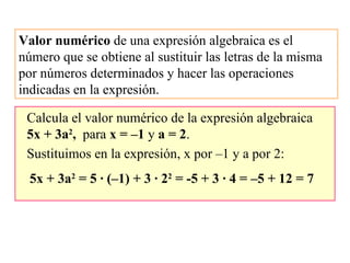 Valor numérico de una expresión algebraica es el
número que se obtiene al sustituir las letras de la misma
por números determinados y hacer las operaciones
indicadas en la expresión.
Calcula el valor numérico de la expresión algebraica
5x + 3a2
, para x = –1 y a = 2.
Sustituimos en la expresión, x por –1 y a por 2:
5x + 3a2
= 5 · (–1) + 3 · 22
= -5 + 3 · 4 = –5 + 12 = 7
 