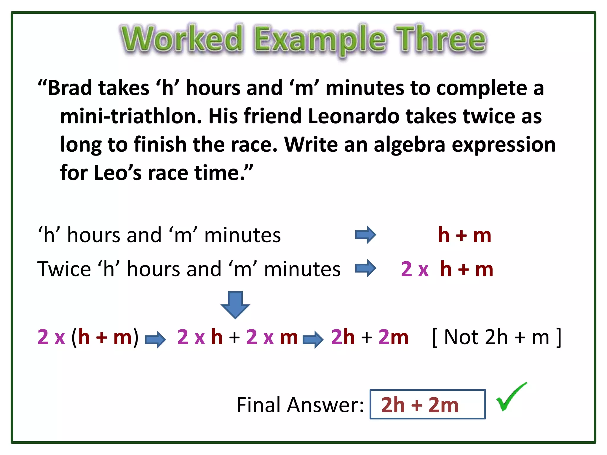 “Brad takes ‘h’ hours and ‘m’ minutes to complete a
  mini-triathlon. His friend Leonardo takes twice as
  long to finish the race. Write an algebra expression
  for Leo’s race time.”

‘h’ hours and ‘m’ minutes               h+m
Twice ‘h’ hours and ‘m’ minutes      2x h+m

2 x (h + m)   2xh+2xm         2h + 2m [ Not 2h + m ]

                    Final Answer: 2h + 2m
 