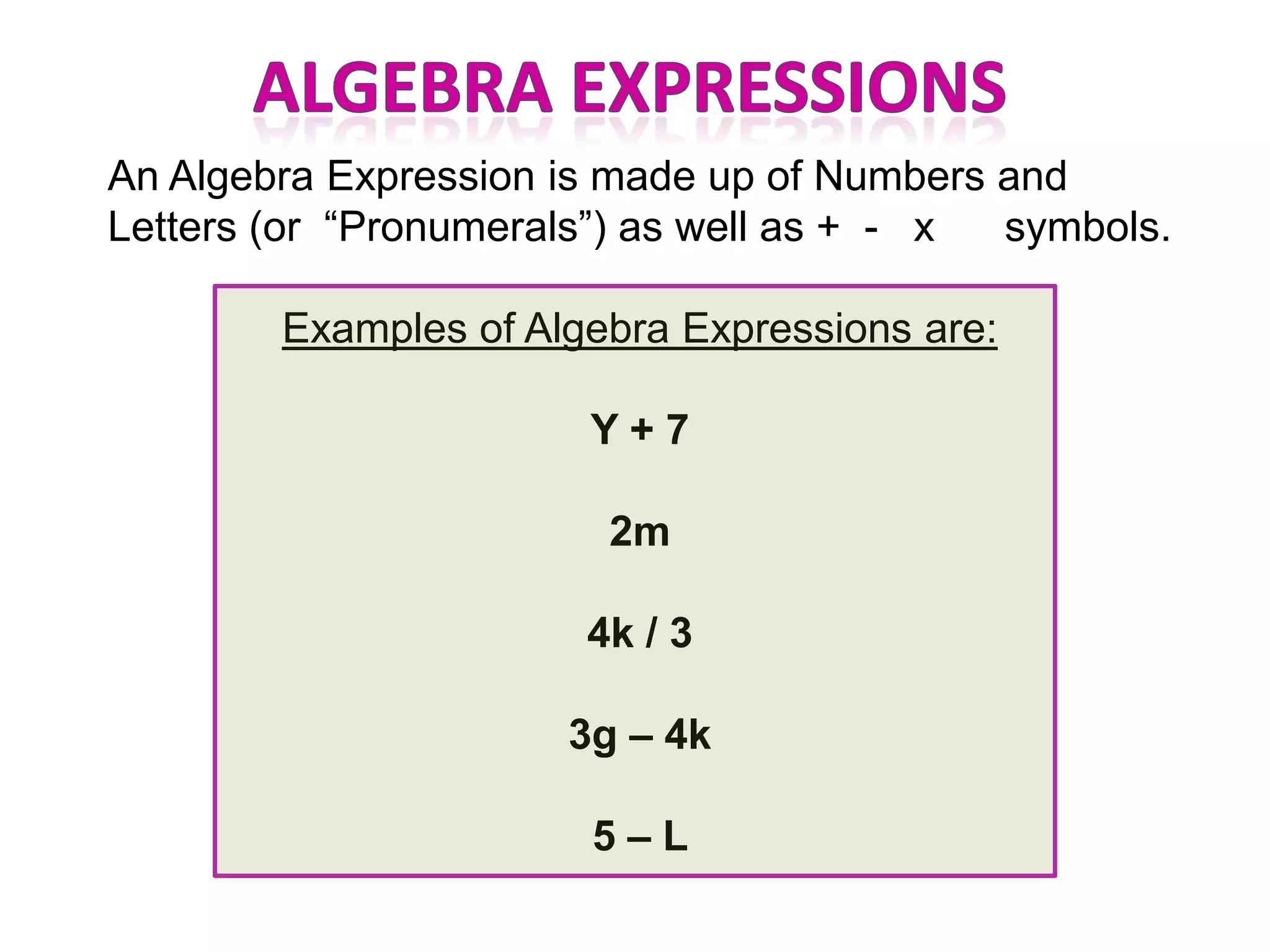 An Algebra Expression is made up of Numbers and
Letters (or “Pronumerals”) as well as + - x symbols.

        Examples of Algebra Expressions are:

                       Y+7

                        2m

                       4k / 3

                      3g – 4k

                       5–L
 