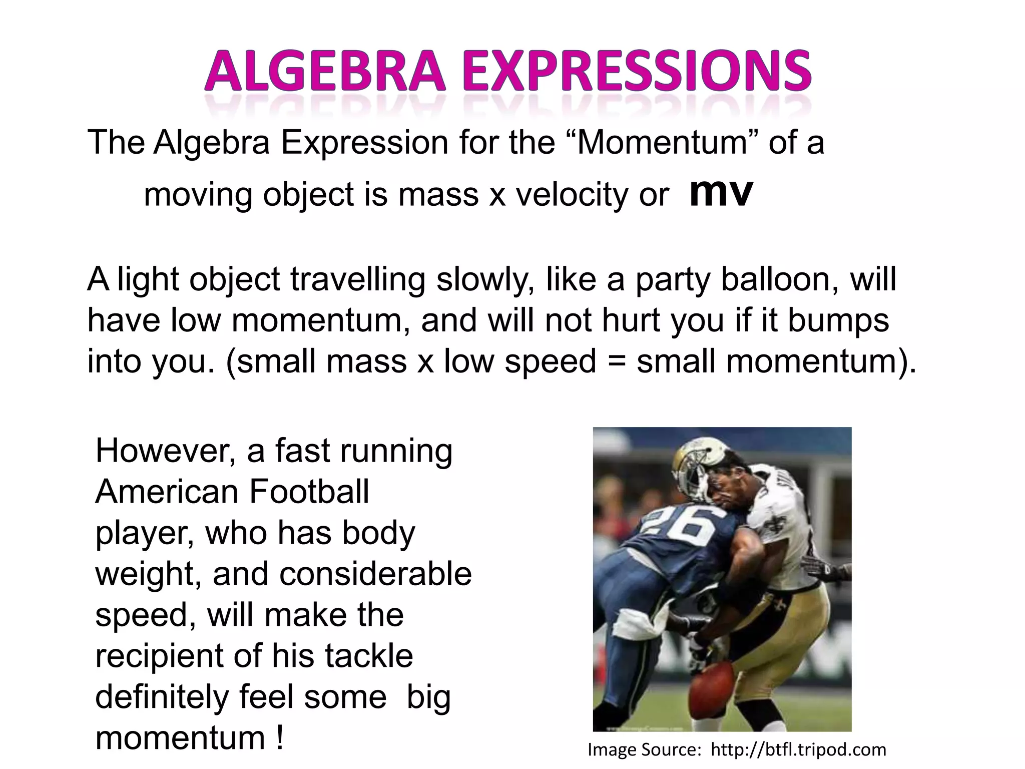 The Algebra Expression for the “Momentum” of a
    moving object is mass x velocity or         mv
A light object travelling slowly, like a party balloon, will
have low momentum, and will not hurt you if it bumps
into you. (small mass x low speed = small momentum).

However, a fast running
American Football
player, who has body
weight, and considerable
speed, will make the
recipient of his tackle
definitely feel some big
momentum !                          Image Source: http://btfl.tripod.com
 