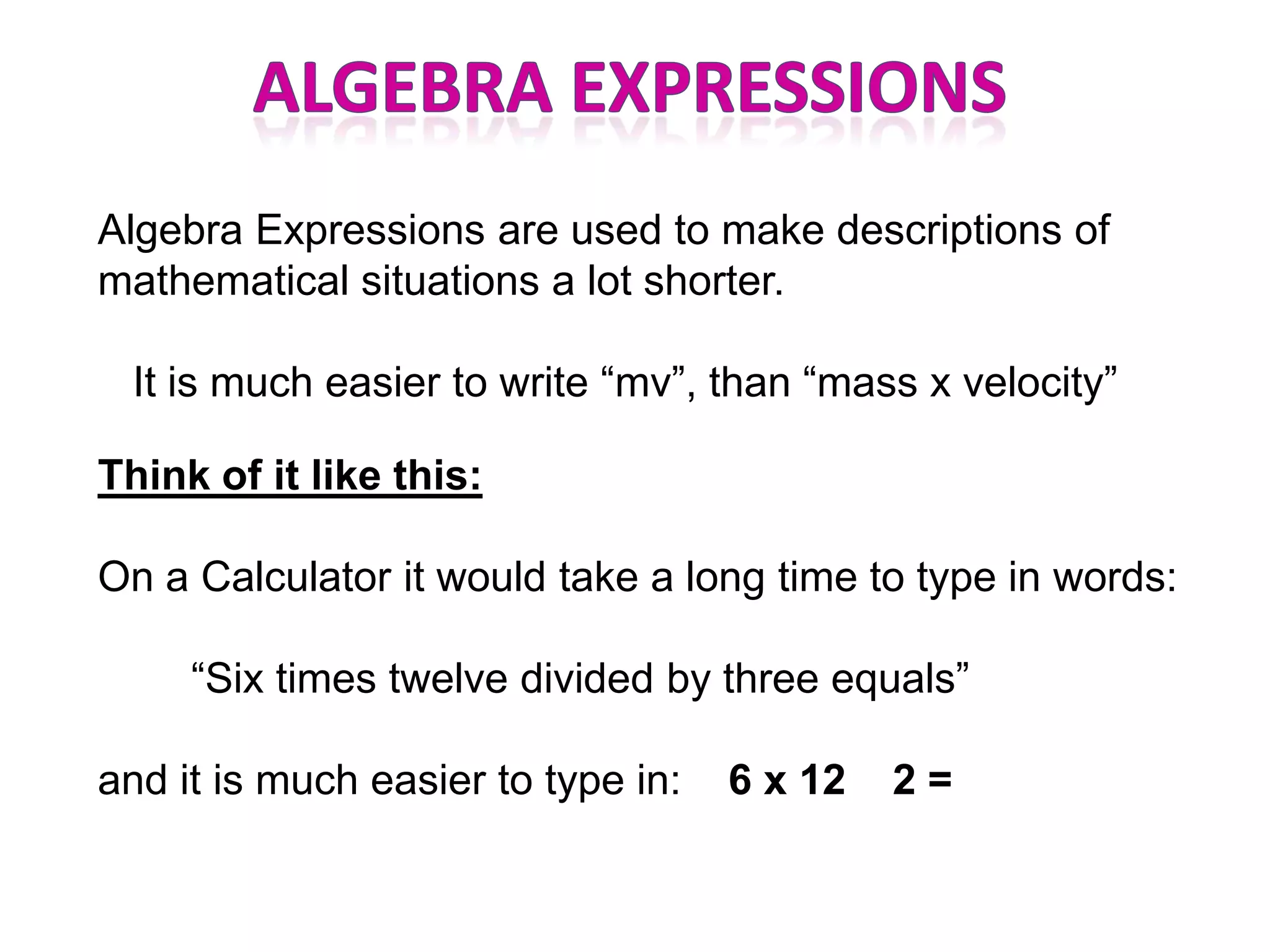 Algebra Expressions are used to make descriptions of
mathematical situations a lot shorter.

 It is much easier to write “mv”, than “mass x velocity”

Think of it like this:

On a Calculator it would take a long time to type in words:

     “Six times twelve divided by three equals”

and it is much easier to type in:   6 x 12   2=
 