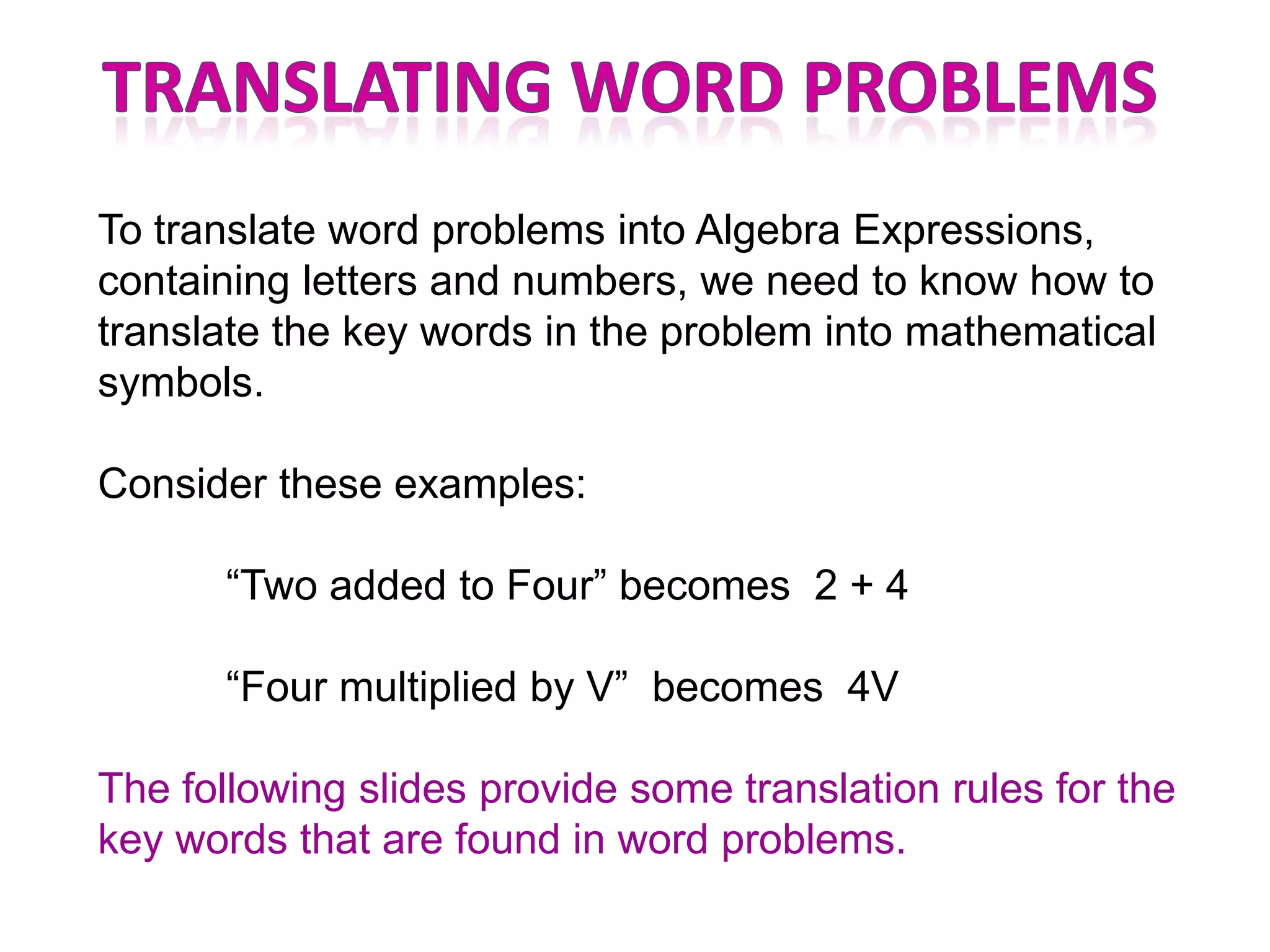 To translate word problems into Algebra Expressions,
containing letters and numbers, we need to know how to
translate the key words in the problem into mathematical
symbols.

Consider these examples:

       “Two added to Four” becomes 2 + 4

       “Four multiplied by V” becomes 4V

The following slides provide some translation rules for the
key words that are found in word problems.
 