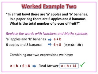 “In a fruit bowl there are ‘a’ apples and ‘b’ bananas.
  In a paper bag there are 6 apples and 8 bananas.
  What is the total number of pieces of fruit?”

Replace the words with Numbers and Maths symbols.
‘a’ apples and ‘b’ bananas  a+b
6 apples and 8 bananas      6 + 8 ( Not 6a + 8b )

  Combining our two expressions we have:

  a+b +6+8           Final Answer: a + b + 14
 