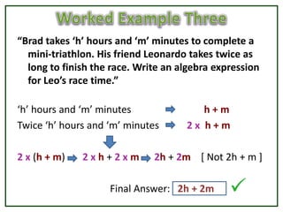“Brad takes ‘h’ hours and ‘m’ minutes to complete a
  mini-triathlon. His friend Leonardo takes twice as
  long to finish the race. Write an algebra expression
  for Leo’s race time.”

‘h’ hours and ‘m’ minutes               h+m
Twice ‘h’ hours and ‘m’ minutes      2x h+m

2 x (h + m)   2xh+2xm         2h + 2m [ Not 2h + m ]

                    Final Answer: 2h + 2m
 