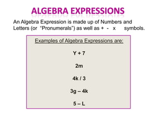An Algebra Expression is made up of Numbers and
Letters (or “Pronumerals”) as well as + - x symbols.

        Examples of Algebra Expressions are:

                       Y+7

                        2m

                       4k / 3

                      3g – 4k

                       5–L
 