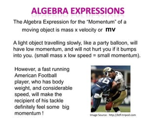 The Algebra Expression for the “Momentum” of a
    moving object is mass x velocity or         mv
A light object travelling slowly, like a party balloon, will
have low momentum, and will not hurt you if it bumps
into you. (small mass x low speed = small momentum).

However, a fast running
American Football
player, who has body
weight, and considerable
speed, will make the
recipient of his tackle
definitely feel some big
momentum !                          Image Source: http://btfl.tripod.com
 
