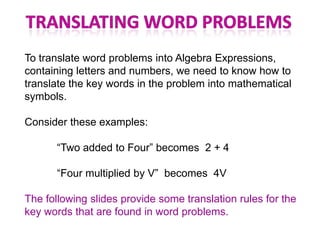 To translate word problems into Algebra Expressions,
containing letters and numbers, we need to know how to
translate the key words in the problem into mathematical
symbols.

Consider these examples:

       “Two added to Four” becomes 2 + 4

       “Four multiplied by V” becomes 4V

The following slides provide some translation rules for the
key words that are found in word problems.
 