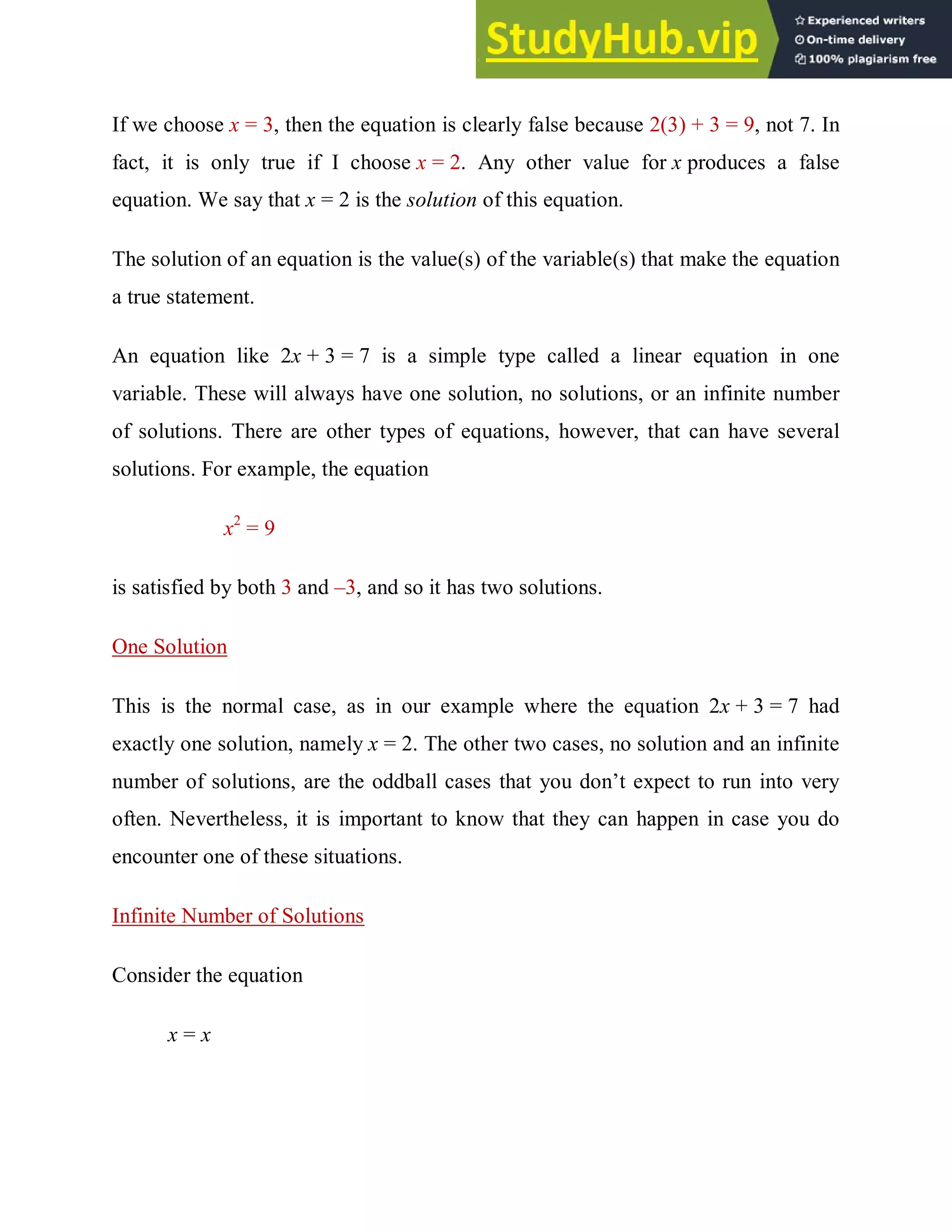 If we choose x = 3, then the equation is clearly false because 2(3) + 3 = 9, not 7. In
fact, it is only true if I choose x = 2. Any other value for x produces a false
equation. We say that x = 2 is the solution of this equation.
The solution of an equation is the value(s) of the variable(s) that make the equation
a true statement.
An equation like 2x + 3 = 7 is a simple type called a linear equation in one
variable. These will always have one solution, no solutions, or an infinite number
of solutions. There are other types of equations, however, that can have several
solutions. For example, the equation
x2
= 9
is satisfied by both 3 and –3, and so it has two solutions.
One Solution
This is the normal case, as in our example where the equation 2x + 3 = 7 had
exactly one solution, namely x = 2. The other two cases, no solution and an infinite
number of solutions, are the oddball cases that you don’t expect to run into very
often. Nevertheless, it is important to know that they can happen in case you do
encounter one of these situations.
Infinite Number of Solutions
Consider the equation
x = x
 