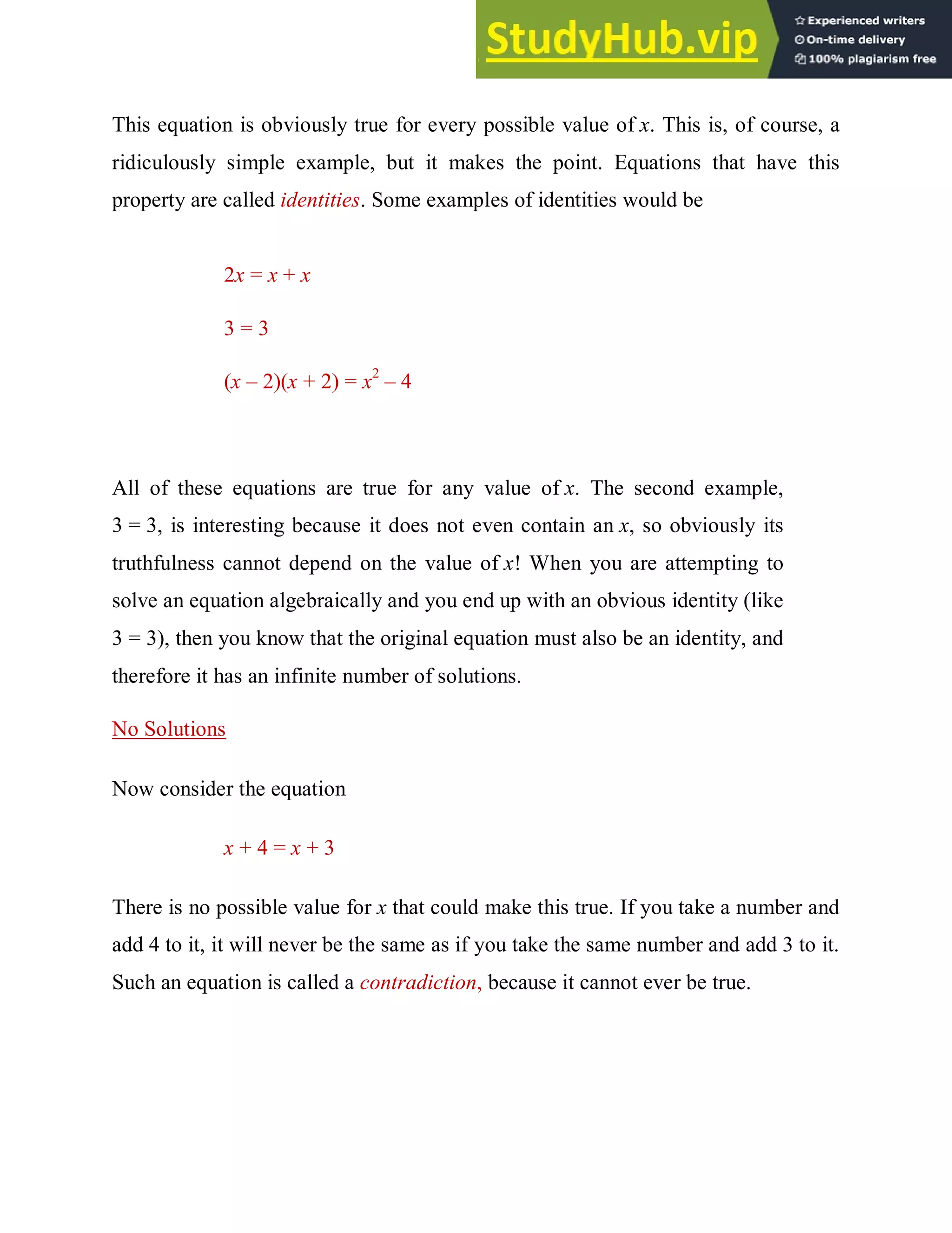 This equation is obviously true for every possible value of x. This is, of course, a
ridiculously simple example, but it makes the point. Equations that have this
property are called identities. Some examples of identities would be
2x = x + x
3 = 3
(x – 2)(x + 2) = x2
– 4
All of these equations are true for any value of x. The second example,
3 = 3, is interesting because it does not even contain an x, so obviously its
truthfulness cannot depend on the value of x! When you are attempting to
solve an equation algebraically and you end up with an obvious identity (like
3 = 3), then you know that the original equation must also be an identity, and
therefore it has an infinite number of solutions.
No Solutions
Now consider the equation
x + 4 = x + 3
There is no possible value for x that could make this true. If you take a number and
add 4 to it, it will never be the same as if you take the same number and add 3 to it.
Such an equation is called a contradiction, because it cannot ever be true.
 