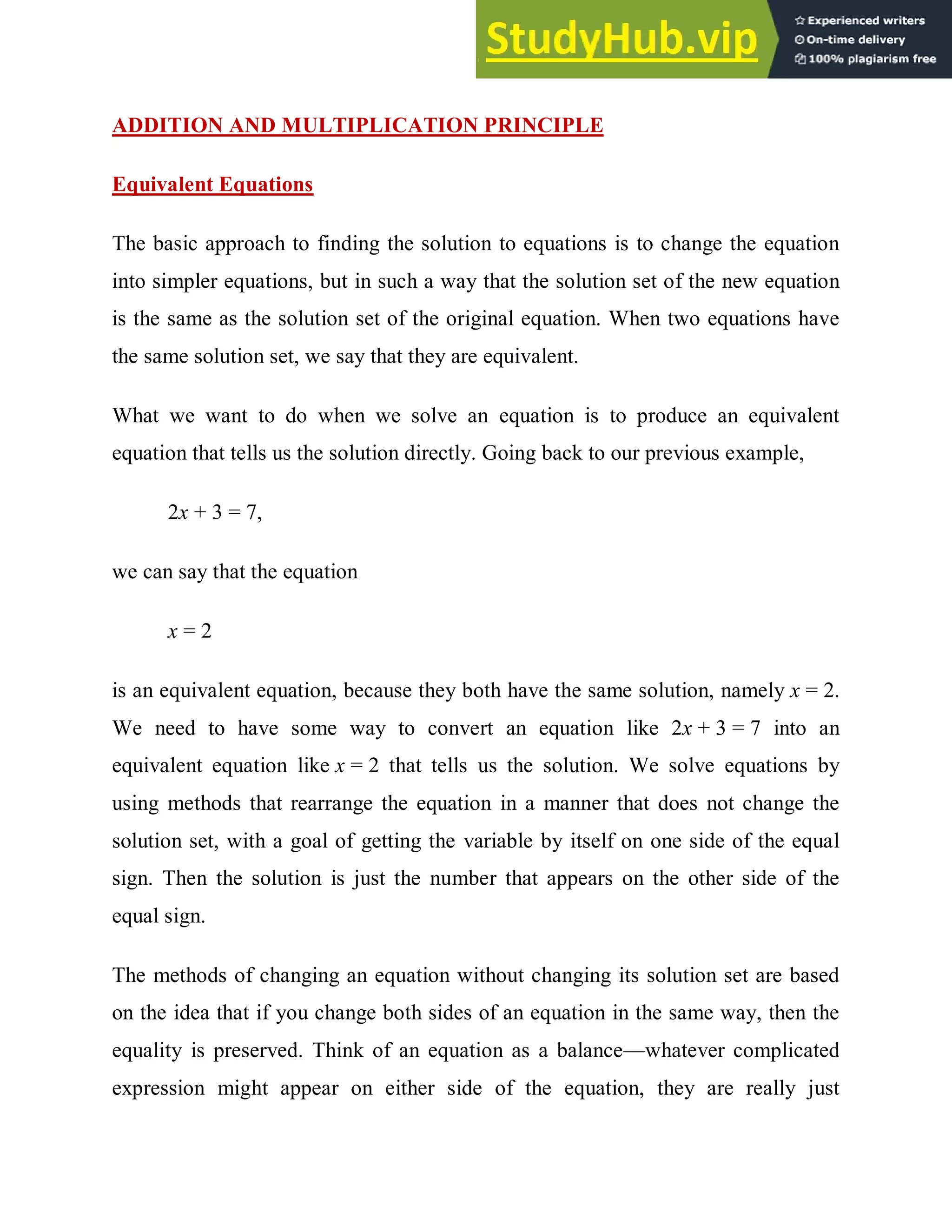 ADDITION AND MULTIPLICATION PRINCIPLE
Equivalent Equations
The basic approach to finding the solution to equations is to change the equation
into simpler equations, but in such a way that the solution set of the new equation
is the same as the solution set of the original equation. When two equations have
the same solution set, we say that they are equivalent.
What we want to do when we solve an equation is to produce an equivalent
equation that tells us the solution directly. Going back to our previous example,
2x + 3 = 7,
we can say that the equation
x = 2
is an equivalent equation, because they both have the same solution, namely x = 2.
We need to have some way to convert an equation like 2x + 3 = 7 into an
equivalent equation like x = 2 that tells us the solution. We solve equations by
using methods that rearrange the equation in a manner that does not change the
solution set, with a goal of getting the variable by itself on one side of the equal
sign. Then the solution is just the number that appears on the other side of the
equal sign.
The methods of changing an equation without changing its solution set are based
on the idea that if you change both sides of an equation in the same way, then the
equality is preserved. Think of an equation as a balance—whatever complicated
expression might appear on either side of the equation, they are really just
 