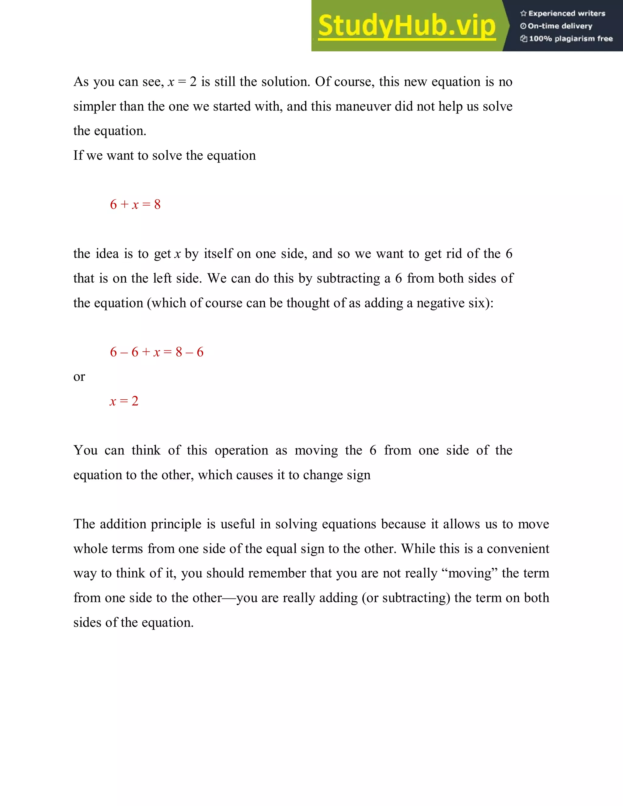 As you can see, x = 2 is still the solution. Of course, this new equation is no
simpler than the one we started with, and this maneuver did not help us solve
the equation.
If we want to solve the equation
6 + x = 8
the idea is to get x by itself on one side, and so we want to get rid of the 6
that is on the left side. We can do this by subtracting a 6 from both sides of
the equation (which of course can be thought of as adding a negative six):
6 – 6 + x = 8 – 6
or
x = 2
You can think of this operation as moving the 6 from one side of the
equation to the other, which causes it to change sign
The addition principle is useful in solving equations because it allows us to move
whole terms from one side of the equal sign to the other. While this is a convenient
way to think of it, you should remember that you are not really “moving” the term
from one side to the other—you are really adding (or subtracting) the term on both
sides of the equation.
 