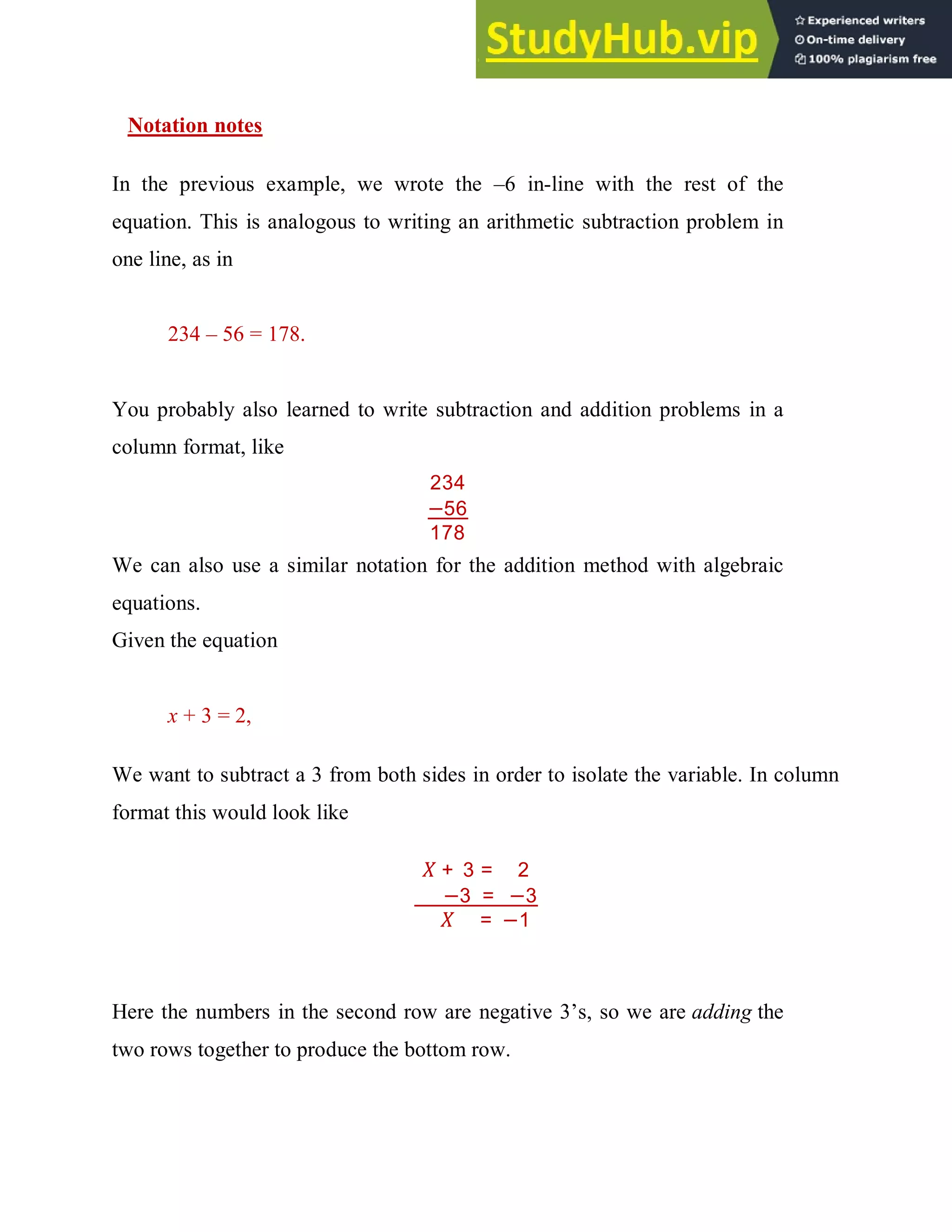 Notation notes
In the previous example, we wrote the –6 in-line with the rest of the
equation. This is analogous to writing an arithmetic subtraction problem in
one line, as in
234 – 56 = 178.
You probably also learned to write subtraction and addition problems in a
column format, like
234
−56
178
We can also use a similar notation for the addition method with algebraic
equations.
Given the equation
x + 3 = 2,
We want to subtract a 3 from both sides in order to isolate the variable. In column
format this would look like
+ 3 = 2
−3 = −3
= −1
Here the numbers in the second row are negative 3’s, so we are adding the
two rows together to produce the bottom row.
 