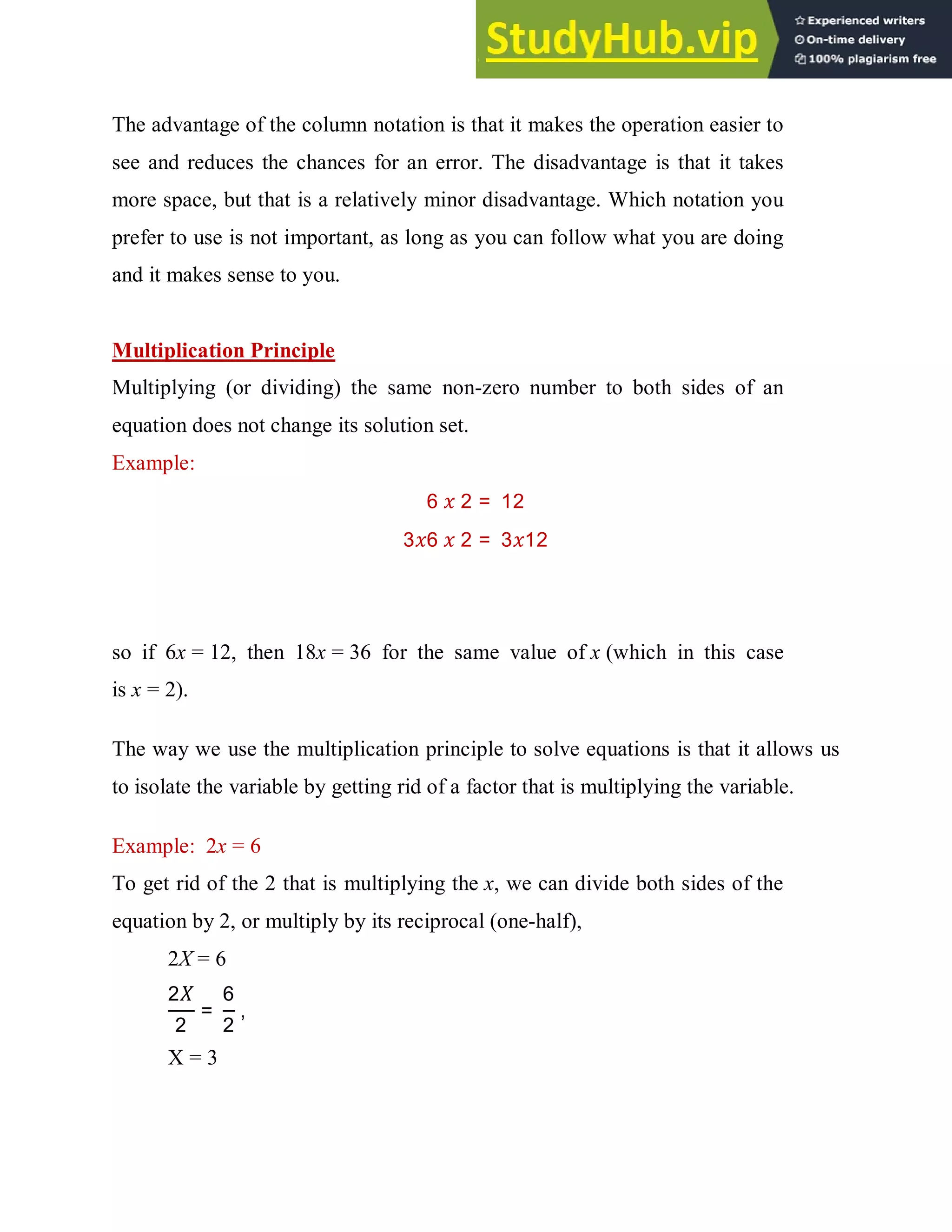 The advantage of the column notation is that it makes the operation easier to
see and reduces the chances for an error. The disadvantage is that it takes
more space, but that is a relatively minor disadvantage. Which notation you
prefer to use is not important, as long as you can follow what you are doing
and it makes sense to you.
Multiplication Principle
Multiplying (or dividing) the same non-zero number to both sides of an
equation does not change its solution set.
Example:
6 2 = 12
3 6 2 = 3 12
so if 6x = 12, then 18x = 36 for the same value of x (which in this case
is x = 2).
The way we use the multiplication principle to solve equations is that it allows us
to isolate the variable by getting rid of a factor that is multiplying the variable.
Example: 2x = 6
To get rid of the 2 that is multiplying the x, we can divide both sides of the
equation by 2, or multiply by its reciprocal (one-half),
2X = 6
2
2
=
6
2
,
X = 3
 