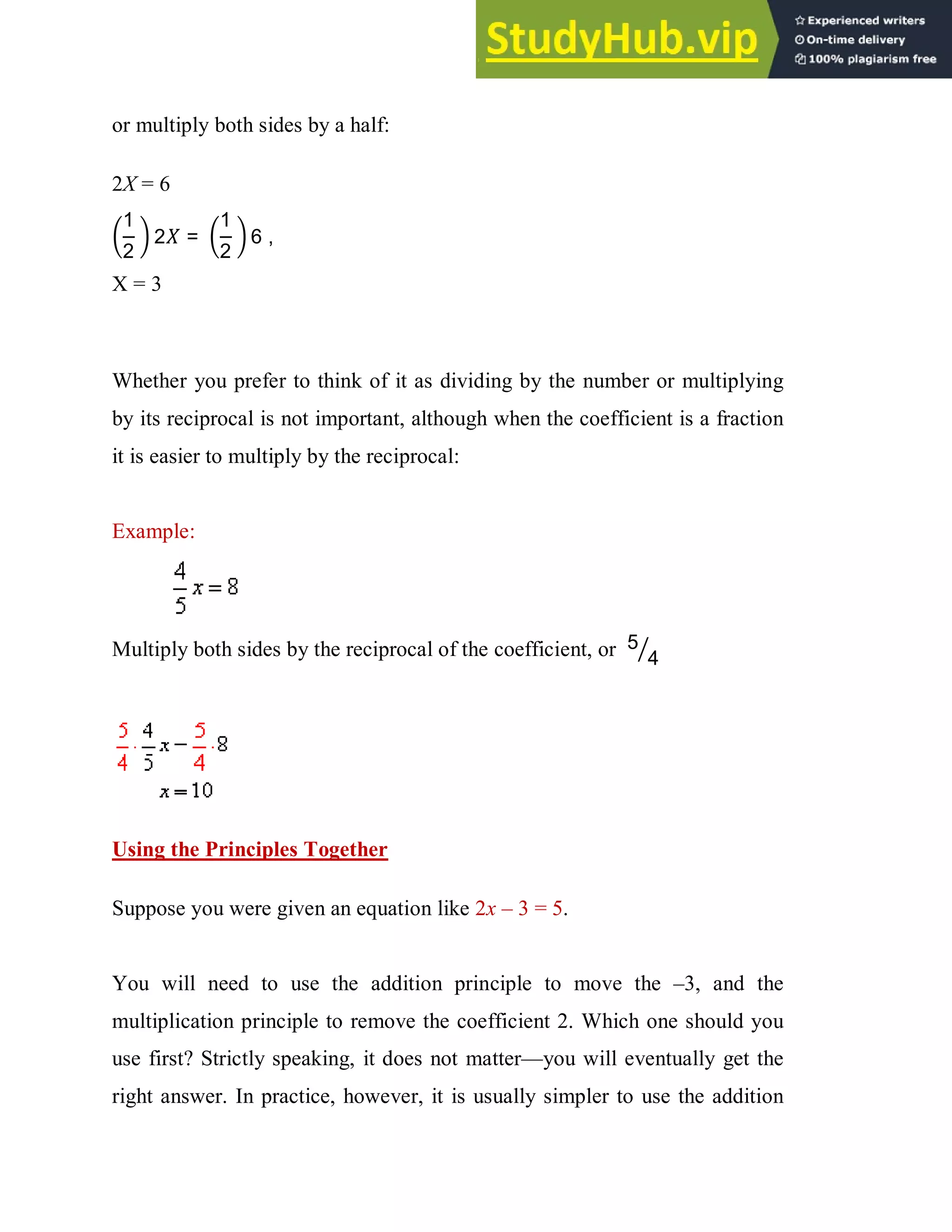 or multiply both sides by a half:
2X = 6
1
2
2 =
1
2
6 ,
X = 3
Whether you prefer to think of it as dividing by the number or multiplying
by its reciprocal is not important, although when the coefficient is a fraction
it is easier to multiply by the reciprocal:
Example:
Multiply both sides by the reciprocal of the coefficient, or 5
4
Using the Principles Together
Suppose you were given an equation like 2x – 3 = 5.
You will need to use the addition principle to move the –3, and the
multiplication principle to remove the coefficient 2. Which one should you
use first? Strictly speaking, it does not matter—you will eventually get the
right answer. In practice, however, it is usually simpler to use the addition
 