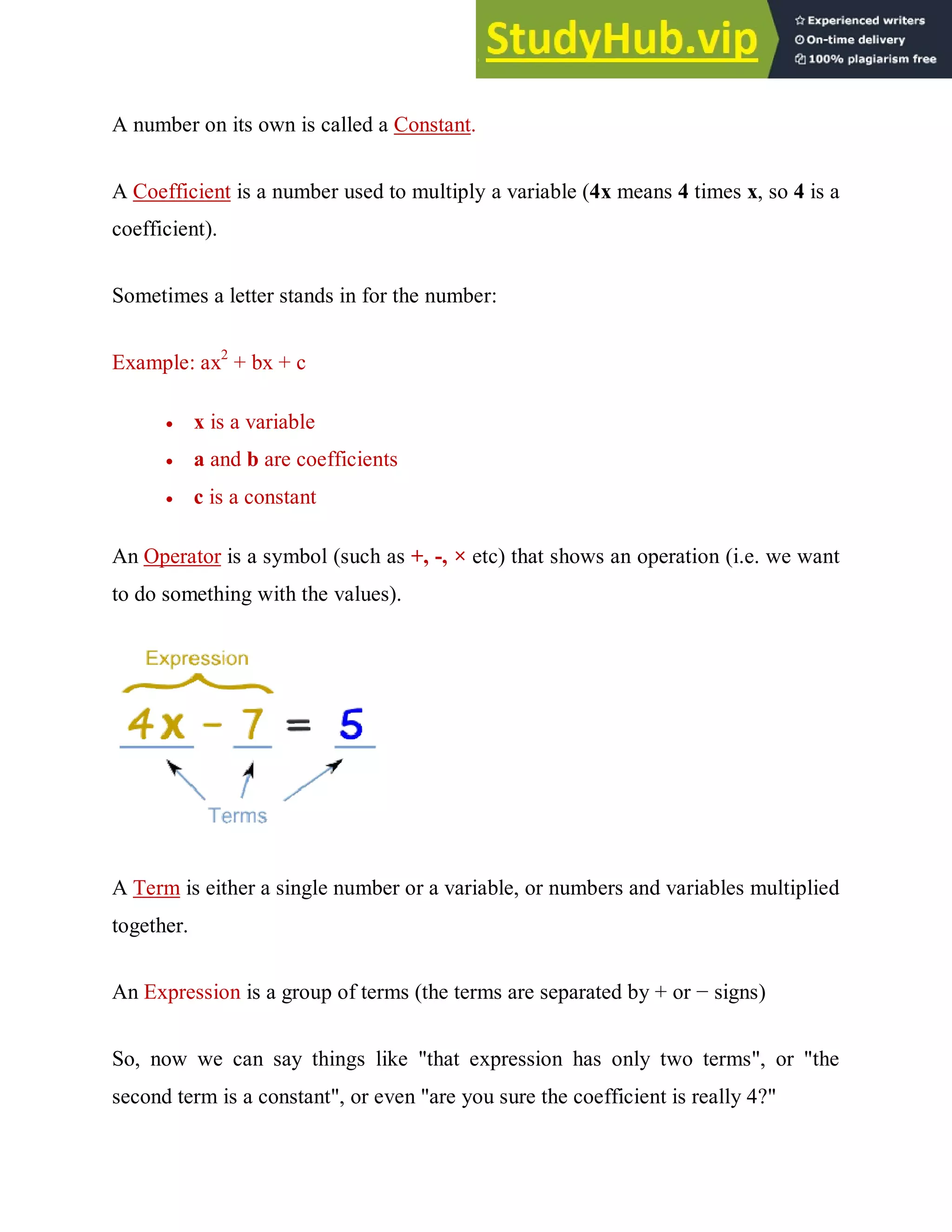 A number on its own is called a Constant.
A Coefficient is a number used to multiply a variable (4x means 4 times x, so 4 is a
coefficient).
Sometimes a letter stands in for the number:
Example: ax2
+ bx + c
 x is a variable
 a and b are coefficients
 c is a constant
An Operator is a symbol (such as +, -, × etc) that shows an operation (i.e. we want
to do something with the values).
A Term is either a single number or a variable, or numbers and variables multiplied
together.
An Expression is a group of terms (the terms are separated by + or − signs)
So, now we can say things like "that expression has only two terms", or "the
second term is a constant", or even "are you sure the coefficient is really 4?"
 