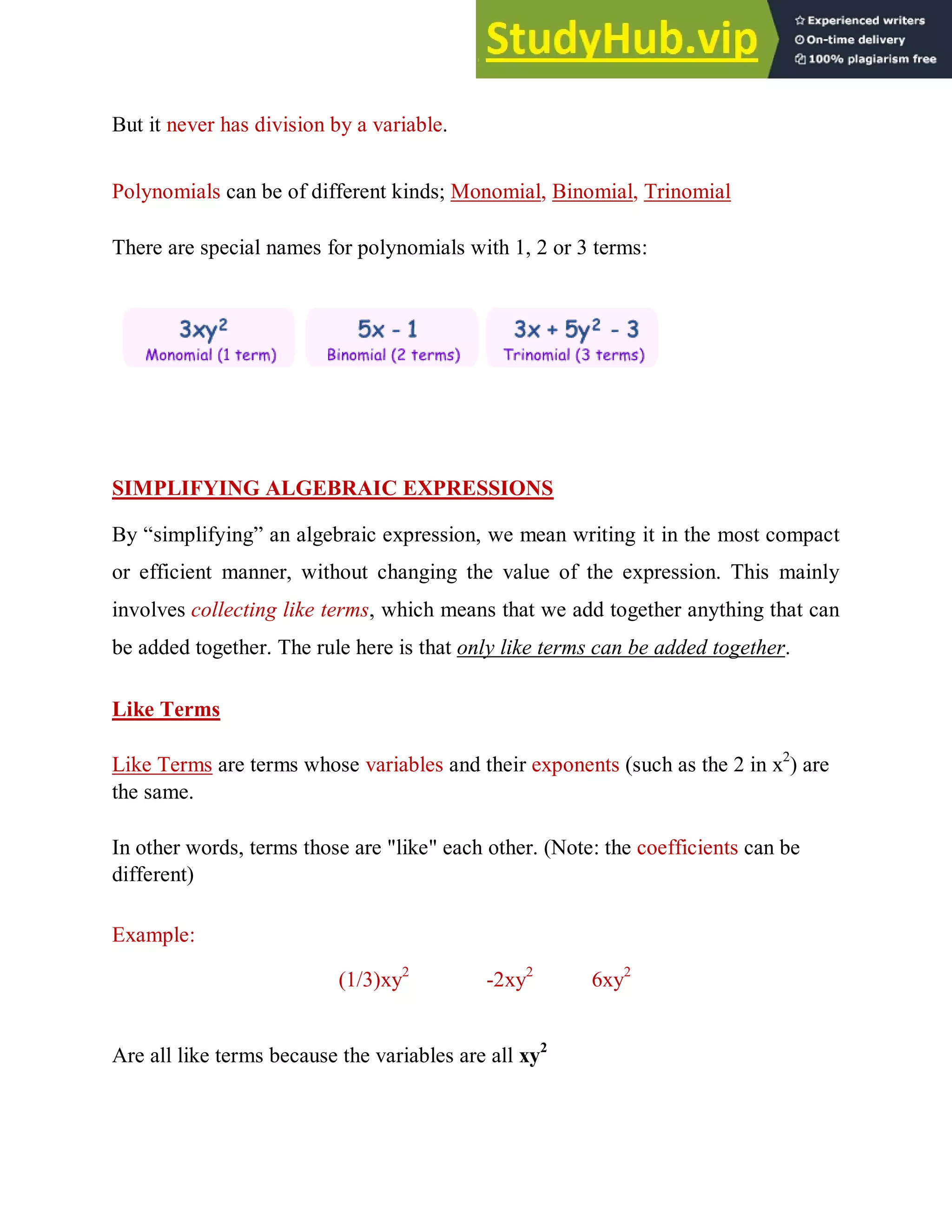 But it never has division by a variable.
Polynomials can be of different kinds; Monomial, Binomial, Trinomial
There are special names for polynomials with 1, 2 or 3 terms:
SIMPLIFYING ALGEBRAIC EXPRESSIONS
By “simplifying” an algebraic expression, we mean writing it in the most compact
or efficient manner, without changing the value of the expression. This mainly
involves collecting like terms, which means that we add together anything that can
be added together. The rule here is that only like terms can be added together.
Like Terms
Like Terms are terms whose variables and their exponents (such as the 2 in x2
) are
the same.
In other words, terms those are "like" each other. (Note: the coefficients can be
different)
Example:
(1/3)xy2
-2xy2
6xy2
Are all like terms because the variables are all xy2
 