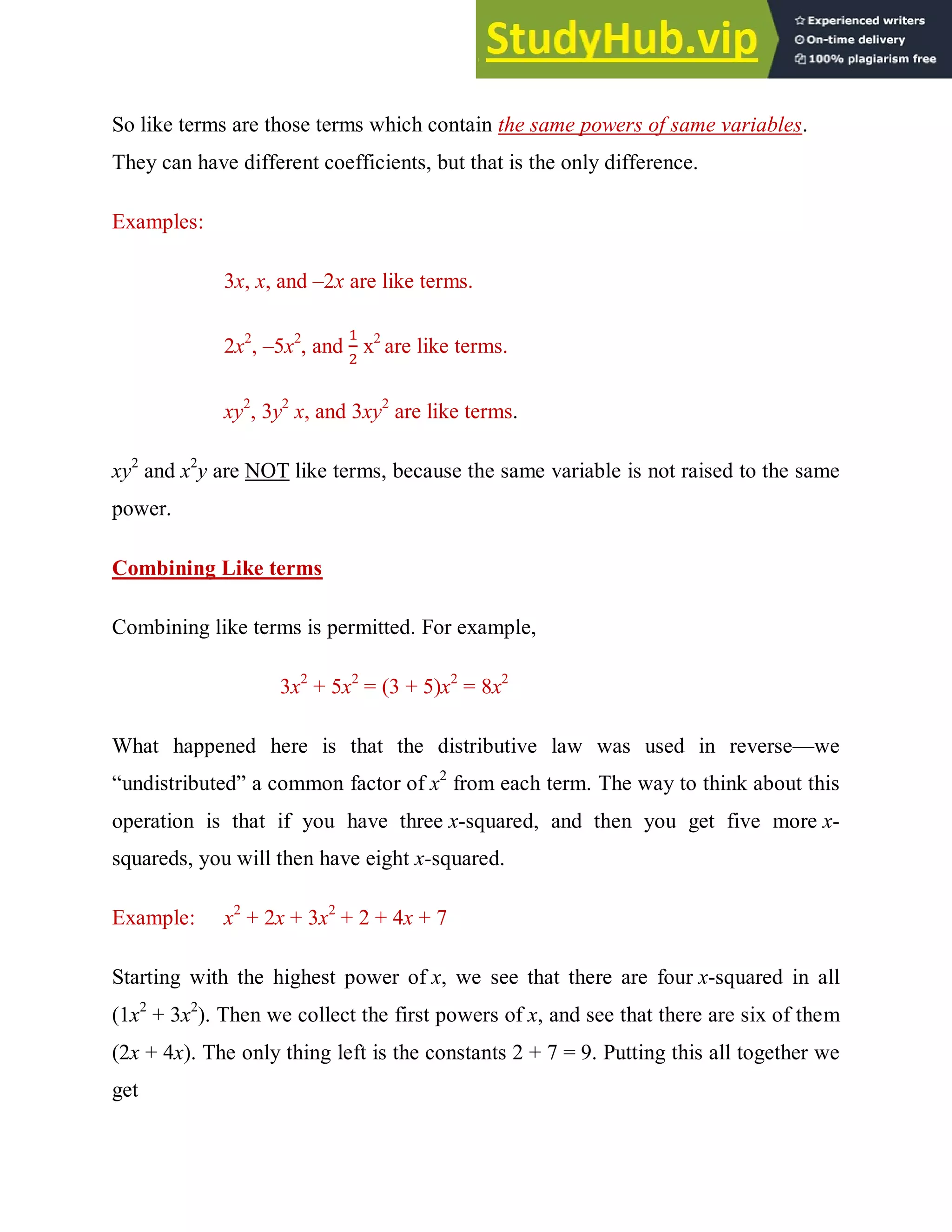 So like terms are those terms which contain the same powers of same variables.
They can have different coefficients, but that is the only difference.
Examples:
3x, x, and –2x are like terms.
2x2
, –5x2
, and x2
are like terms.
xy2
, 3y2
x, and 3xy2
are like terms.
xy2
and x2
y are NOT like terms, because the same variable is not raised to the same
power.
Combining Like terms
Combining like terms is permitted. For example,
3x2
+ 5x2
= (3 + 5)x2
= 8x2
What happened here is that the distributive law was used in reverse—we
“undistributed” a common factor of x2
from each term. The way to think about this
operation is that if you have three x-squared, and then you get five more x-
squareds, you will then have eight x-squared.
Example: x2
+ 2x + 3x2
+ 2 + 4x + 7
Starting with the highest power of x, we see that there are four x-squared in all
(1x2
+ 3x2
). Then we collect the first powers of x, and see that there are six of them
(2x + 4x). The only thing left is the constants 2 + 7 = 9. Putting this all together we
get
 