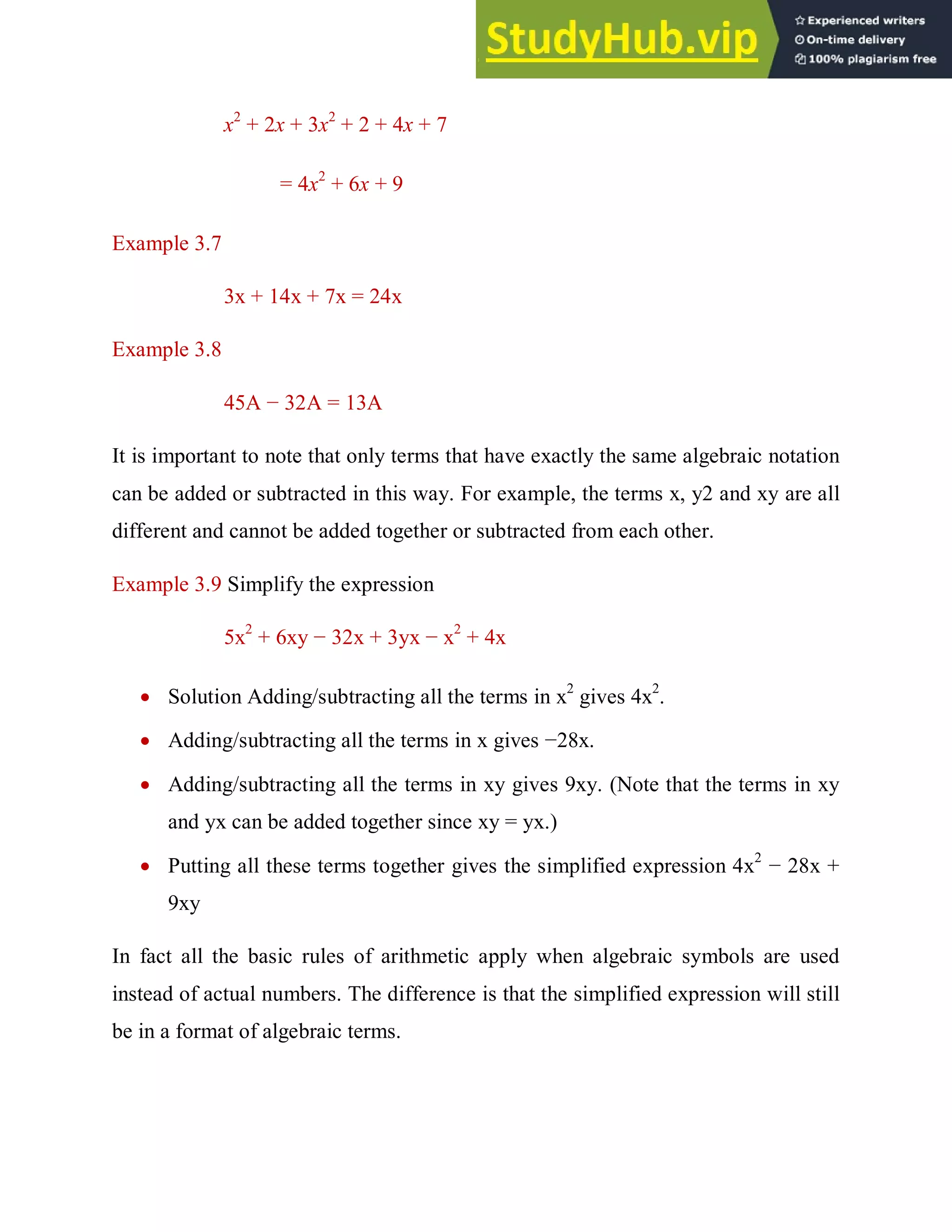 x2
+ 2x + 3x2
+ 2 + 4x + 7
= 4x2
+ 6x + 9
Example 3.7
3x + 14x + 7x = 24x
Example 3.8
45A − 32A = 13A
It is important to note that only terms that have exactly the same algebraic notation
can be added or subtracted in this way. For example, the terms x, y2 and xy are all
different and cannot be added together or subtracted from each other.
Example 3.9 Simplify the expression
5x2
+ 6xy − 32x + 3yx − x2
+ 4x
 Solution Adding/subtracting all the terms in x2
gives 4x2
.
 Adding/subtracting all the terms in x gives −28x.
 Adding/subtracting all the terms in xy gives 9xy. (Note that the terms in xy
and yx can be added together since xy = yx.)
 Putting all these terms together gives the simplified expression 4x2
− 28x +
9xy
In fact all the basic rules of arithmetic apply when algebraic symbols are used
instead of actual numbers. The difference is that the simplified expression will still
be in a format of algebraic terms.
 