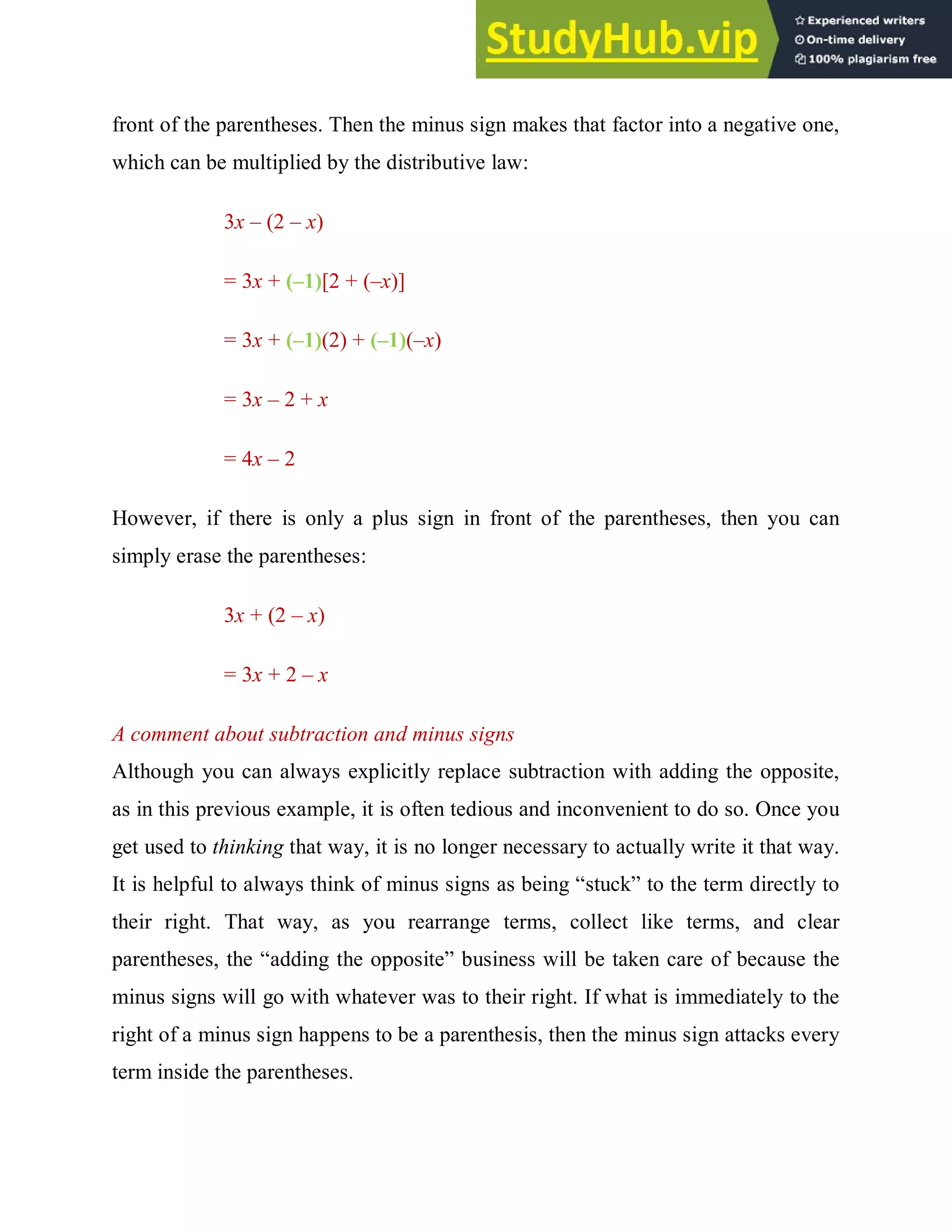 front of the parentheses. Then the minus sign makes that factor into a negative one,
which can be multiplied by the distributive law:
3x – (2 – x)
= 3x + (–1)[2 + (–x)]
= 3x + (–1)(2) + (–1)(–x)
= 3x – 2 + x
= 4x – 2
However, if there is only a plus sign in front of the parentheses, then you can
simply erase the parentheses:
3x + (2 – x)
= 3x + 2 – x
A comment about subtraction and minus signs
Although you can always explicitly replace subtraction with adding the opposite,
as in this previous example, it is often tedious and inconvenient to do so. Once you
get used to thinking that way, it is no longer necessary to actually write it that way.
It is helpful to always think of minus signs as being “stuck” to the term directly to
their right. That way, as you rearrange terms, collect like terms, and clear
parentheses, the “adding the opposite” business will be taken care of because the
minus signs will go with whatever was to their right. If what is immediately to the
right of a minus sign happens to be a parenthesis, then the minus sign attacks every
term inside the parentheses.
 