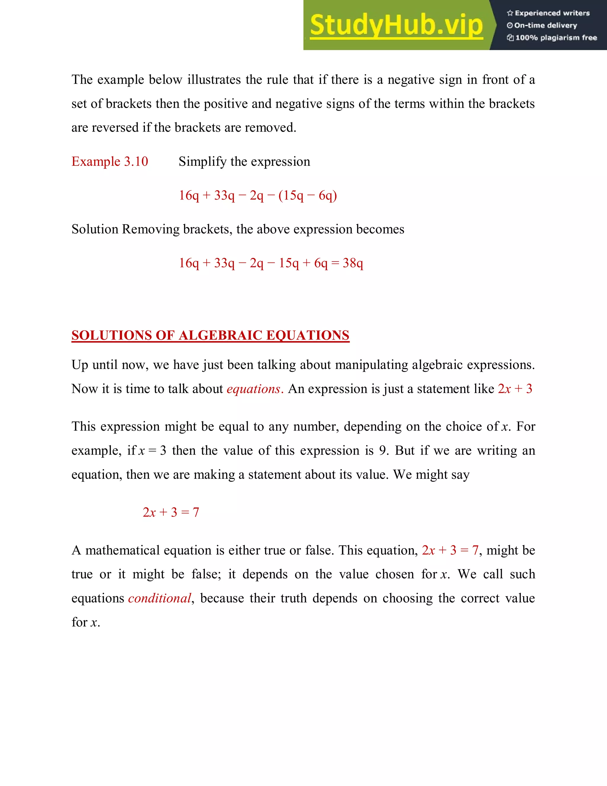 The example below illustrates the rule that if there is a negative sign in front of a
set of brackets then the positive and negative signs of the terms within the brackets
are reversed if the brackets are removed.
Example 3.10 Simplify the expression
16q + 33q − 2q − (15q − 6q)
Solution Removing brackets, the above expression becomes
16q + 33q − 2q − 15q + 6q = 38q
SOLUTIONS OF ALGEBRAIC EQUATIONS
Up until now, we have just been talking about manipulating algebraic expressions.
Now it is time to talk about equations. An expression is just a statement like 2x + 3
This expression might be equal to any number, depending on the choice of x. For
example, if x = 3 then the value of this expression is 9. But if we are writing an
equation, then we are making a statement about its value. We might say
2x + 3 = 7
A mathematical equation is either true or false. This equation, 2x + 3 = 7, might be
true or it might be false; it depends on the value chosen for x. We call such
equations conditional, because their truth depends on choosing the correct value
for x.
 