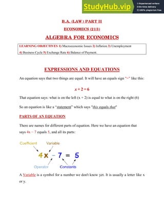 B.A. (LAW ) PART II
ECONOMICS (213)
ALGEBRA FOR ECONOMICS
LEARNING OBJECTIVES 1) Macroeconomic Issues 2) Inflation 3) Unemployment
4) Business Cycle 5) Exchange Rate 6) Balance of Payment.
EXPRESSIONS AND EQUATIONS
An equation says that two things are equal. It will have an equals sign "=" like this:
x + 2 = 6
That equation says: what is on the left (x + 2) is equal to what is on the right (6)
So an equation is like a “statement” which says "this equals that"
PARTS OF AN EQUATION
There are names for different parts of equation. Here we have an equation that
says 4x − 7 equals 5, and all its parts:
A Variable is a symbol for a number we don't know yet. It is usually a letter like x
or y.
 