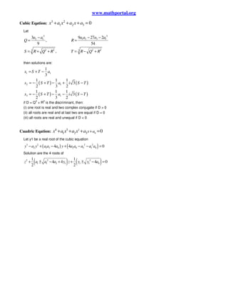 www.mathportal.org
Cubic Eqation: 3 2
1 2 3 0x a x a x a+ + + =
Let
32
1 2 3 12 1
3 2 3 23 3
9 27 23
,
9 54
,
a a a aa a
Q R
S R Q R T R Q R
− −−
= =
= + + = − +
then solutions are:
( ) ( )
( ) ( )
1 1
2 1
3 1
1
3
1 1 1
3
2 3 2
1 1 1
3
2 3 2
x S T a
x S T a i S T
x S T a i S T
= + −
= − + − + −
= − + − − −
if D = Q
3
+ R
3
is the discriminant, then:
(i) one root is real and two complex conjugate if D > 0
(ii) all roots are real and at last two are equal if D = 0
(iii) all roots are real and unequal if D < 0
Cuadric Eqation: 2
4
4 3
1 2 3 0x ax a x a x a ++ + + =
Let y1 be a real root of the cubic equation
( ) ( )3 2 2 2
2 1 3 4 2 4 3 1 44 4 0y a y a a a y a a a a a− + − + − − =
Solution are the 4 roots of
( ) ( )2 2 2
1 1 2 1 1 1 4
1 1
4 4 4 0
2 2
z a a a y z y y a+ ± − + + ± − =
 