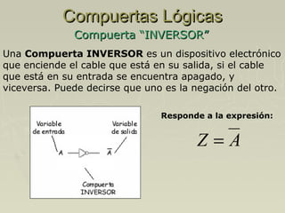 Compuertas Lógicas
Compuerta “INVERSOR”
Una Compuerta INVERSOR es un dispositivo electrónico
que enciende el cable que está en su salida, si el cable
que está en su entrada se encuentra apagado, y
viceversa. Puede decirse que uno es la negación del otro.
Responde a la expresión:

Z=A

 