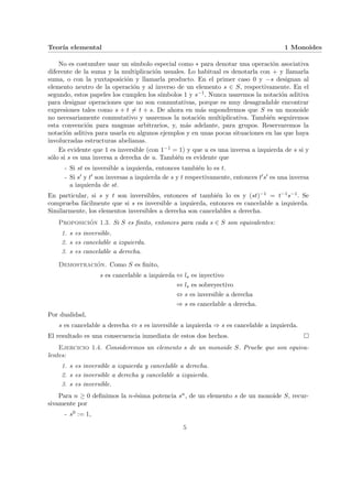 Teorı́a elemental 1 Monoides
No es costumbre usar un sı́mbolo especial como ∗ para denotar una operación asociativa
diferente de la suma y la multiplicación usuales. Lo habitual es denotarla con + y llamarla
suma, o con la yuxtaposición y llamarla producto. En el primer caso 0 y −s designan al
elemento neutro de la operación y al inverso de un elemento s ∈ S, respectivamente. En el
segundo, estos papeles los cumplen los sı́mbolos 1 y s−1. Nunca usaremos la notación aditiva
para designar operaciones que no son conmutativas, porque es muy desagradable encontrar
expresiones tales como s + t 6= t + s. De ahora en más supondremos que S es un monoide
no necesariamente conmutativo y usaremos la notación multiplicativa. También seguiremos
esta convención para magmas arbitrarios, y, más adelante, para grupos. Reservaremos la
notación aditiva para usarla en algunos ejemplos y en unas pocas situaciones en las que haya
involucradas estructuras abelianas.
Es evidente que 1 es inversible (con 1−1 = 1) y que u es una inversa a izquierda de s si y
sólo si s es una inversa a derecha de u. También es evidente que
- Si st es inversible a izquierda, entonces también lo es t.
- Si s0 y t0 son inversas a izquierda de s y t respectivamente, entonces t0s0 es una inversa
a izquierda de st.
En particular, si s y t son inversibles, entonces st también lo es y (st)−1 = t−1s−1. Se
comprueba fácilmente que si s es inversible a izquierda, entonces es cancelable a izquierda.
Similarmente, los elementos inversibles a derecha son cancelables a derecha.
Proposición 1.3. Si S es finito, entonces para cada s ∈ S son equivalentes:
1. s es inversible.
2. s es cancelable a izquierda.
3. s es cancelable a derecha.
Demostración. Como S es finito,
s es cancelable a izquierda ⇔ ls es inyectivo
⇔ ls es sobreyectivo
⇔ s es inversible a derecha
⇒ s es cancelable a derecha.
Por dualidad,
s es cancelable a derecha ⇔ s es inversible a izquierda ⇒ s es cancelable a izquierda.
El resultado es una consecuencia inmediata de estos dos hechos. ¤
Ejercicio 1.4. Consideremos un elemento s de un monoide S. Pruebe que son equiva-
lentes:
1. s es inversible a izquierda y cancelable a derecha.
2. s es inversible a derecha y cancelable a izquierda.
3. s es inversible.
Para n ≥ 0 definimos la n-ésima potencia sn, de un elemento s de un monoide S, recur-
sivamente por
- s0 := 1,
5
 