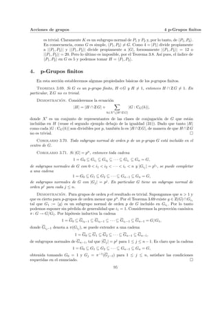 Acciones de grupos 4 p-Grupos finitos
es trivial. Claramente K es un subgrupo normal de P1 y P2 y, por lo tanto, de hP1, P2i.
En consecuencia, como G es simple, hP1, P2i 6= G. Como 4 = |P1| divide propiamente
a |hP1, P2i| y |hP1, P2i| divide propiamente a |G|, forzosamente |hP1, P2i| = 12 o
|hP1, P2i| = 20. Pero lo último es imposible, por el Teorema 3.8. Ası́ pues, el ı́ndice de
hP1, P2i en G es 5 y podemos tomar H = hP1, P2i.
4. p-Grupos finitos
En esta sección establecemos algunas propiedades básicas de los p-grupos finitos.
Teorema 3.69. Si G es un p-grupo finito, H / G y H 6= 1, entonces H ∩ Z G 6= 1. En
particular, Z G no es trivial.
Demostración. Consideremos la ecuación
|H| = |H ∩ Z G| +
X
h∈X0(H∩Z G)
|G : CG(h)|,
donde X0 es un conjunto de representantes de las clases de conjugación de G que están
incluı́das en H (vease el segundo ejemplo debajo de la igualdad (31)). Dado que tanto |H|
como cada |G : CG(h)| son divisibles por p, también lo es |H ∩Z G|, de manera de que H ∩Z G
no es trivial. ¤
Corolario 3.70. Todo subgrupo normal de orden p de un p-grupo G está incluı́do en el
centro de G.
Corolario 3.71. Si |G| = pn, entonces toda cadena
1 = G0 ⊆ Gi1 ⊆ Gi2 ⊆ · · · ⊆ Gir ⊆ Gn = G,
de subgrupos normales de G con 0 < i1 < i2 < · · · < ir < n y |Gij | = pij , se puede completar
a una cadena
1 = G0 ⊆ G1 ⊆ G2 ⊆ · · · ⊆ Gn−1 ⊆ Gn = G,
de subgrupos normales de G con |Gj| = pj. En particular G tiene un subgrupo normal de
orden pj para cada j ≤ n.
Demostración. Para grupos de orden p el resultado es trivial. Supongamos que n > 1 y
que es cierto para p-grupos de orden menor que pn. Por el Teorema 3.69 existe g ∈ Z(G)∩Gi1
tal que G1 := hgi es un subgrupo normal de orden p de G incluı́do en Gi1 . Por lo tanto
podemos suponer sin pérdida de generalidad que i1 = 1. Consideremos la proyección canónica
π: G → G/G1. Por hipótesis inductiva la cadena
1 = G0 ⊆ Gi2−1 ⊆ Gi3−1 ⊆ · · · ⊆ Gir−1 ⊆ Gn−1 = G/G1,
donde Gij−1 denota a π(Gij ), se puede extender a una cadena
1 = G0 ⊆ G1 ⊆ G2 ⊆ · · · ⊆ Gn−1 ⊆ Gn−1,
de subgrupos normales de Gn−1, tal que |Gj| = pj para 1 ≤ j ≤ n − 1. Es claro que la cadena
1 = G0 ⊆ G1 ⊆ G2 ⊆ · · · ⊆ Gn−1 ⊆ Gn = G,
obtenida tomando G0 = 1 y Gj = π−1(Gj−1) para 1 ≤ j ≤ n, satisface las condiciones
requeridas en el enunciado. ¤
95
 