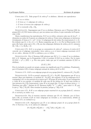 4 p-Grupos finitos Acciones de grupos
Corolario 3.72. Todo grupo G de orden p2 es abeliano. Además son equivalentes:
1. G no es cı́clico.
2. G tiene p + 1 subgrupos de orden p.
3. G tiene al menos dos subgrupos de orden p.
4. G es isomorfo a Zp × Zp.
Demostración. Supongamos que G no es abeliano. Entonces, por el Teorema 3.69, los
grupos Z G y G/ Z G tienen orden p y, por eso mismo son cı́clicos, lo que contradice la Proposi-
ción 1.153.
Ahora consideremos las equivalencias. Si G no es cı́clico, entonces cada uno de los p2 − 1
elementos no nulos de G genera un subgrupo de orden p. Como estos subgrupos se intersecan
trivialmente, G tiene p+1 = (p2−1)/(p−1) subgrupos de este orden. En consecuencia 1) ⇒ 2).
Es evidente que 2) ⇒ 3) y 4) ⇒ 1). Resta comprobar que 3) ⇒ 4). Por la Observación 1.113
para ello basta notar que si H1 y H2 son dos subgrupos distintos de orden p de G, entonces
H1 ∩ H2 = 1 y H1H2 = G. ¤
Corolario 3.73. Si G es un grupo no conmutativo de orden p3, entonces el centro de G
coincide con el subgrupo conmutador, tiene orden p, y es el único subgrupo invariante de G
de ese orden. Además, G/ Z G es abeliano y no es cı́clico.
Demostración. Por el Teorema 3.69 sabemos que Z G 6= 1 y, como G no es abeliano,
Z G 6= G. Además, por la Proposición 1.153, el cociente G/ Z G no es cı́clico. Por lo tanto
|G/ Z G| = p2 y | Z G| = p. Por otra parte, dado que por el corolario anterior G/ Z G es
abeliano,
[G, G] ⊆ Z G.
Pero la inclusión no puede ser propia, porque eso significarı́a que G es abeliano. Finalmente,
por el Corolario 3.70, el único subgrupo normal de orden p de G es Z G. ¤
Teorema 3.74. Si H es un subgrupo propio de un p-grupo finito G, entonces H ( NG(H).
Demostración. Si H es normal, entonces H G = NG(H). Supongamos que H no es
normal. Bajo esta hipótesis, el cardinal |G : NG(H)|, del conjunto X de los subgrupos de G
conjugados a H, es una potencia de p mayor que 1. El grupo H actúa sobre X por conjugación
y, como H es un p-grupo, el cardinal de cada una de las órbitas de X bajo esta acción es
una potencia de p. En consecuencia, como H es un punto fijo, X tiene al menos otros p − 1.
Tomemos uno gHg−1 distinto de H. Entonces hgHg−1h−1 = gHg−1 para cada h ∈ H, por
lo que g−1Hg ⊆ NG(H). Esto termina la prueba, porque g−1Hg 6= H. ¤
Corolario 3.75. Si H es un subgrupo propio maximal de un p-grupo finito G, entonces
H es normal y su ı́ndice es p.
Demostración. Por el teorema anterior sabemos que H / G. Además, por el Coro-
lario 1.92, el cociente G/H no tiene subgrupos no triviales y, en consecuencia, debido al
Corolario 3.71, su cardinal es p. ¤
Observación 3.76. Supongamos que H es un subgrupo propio de un p-grupo finito G.
Por el Teorema 3.74, en la cadena de subgrupos
H / N1
G(H) / N2
G(H) / · · · / Ni−1
G (H)) / Ni
G(H) = G,
96
 
