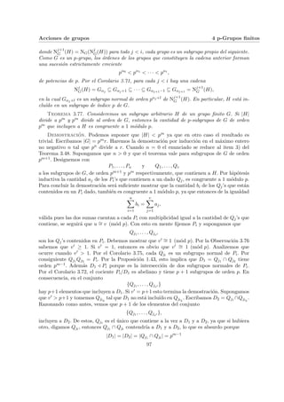 Acciones de grupos 4 p-Grupos finitos
donde Nj+1
G (H) = NG(Nj
G(H)) para todo j < i, cada grupo es un subgrupo propio del siguiente.
Como G es un p-grupo, los órdenes de los grupos que constituyen la cadena anterior forman
una sucesión estrictamente creciente
pα0
< pα1
< · · · < pαi
,
de potencias de p. Por el Corolario 3.71, para cada j < i hay una cadena
Nj
G(H) = Gαj ⊆ Gαj+1 ⊆ · · · ⊆ Gαj+1−1 ⊆ Gαj+1 = Nj+1
G (H),
en la cual Gαj+l es un subgrupo normal de orden pαj+l de Nj+1
G (H). En particular, H está in-
cluı́do en un subgrupo de ı́ndice p de G.
Teorema 3.77. Consideremos un subgrupo arbitrario H de un grupo finito G. Si |H|
divide a pm y pm divide al orden de G, entonces la cantidad de p-subgrupos de G de orden
pm que incluyen a H es congruente a 1 módulo p.
Demostración. Podemos suponer que |H| < pm ya que en otro caso el resultado es
trivial. Escribamos |G| = pmr. Haremos la demostración por inducción en el máximo entero
no negativo n tal que pn divide a r. Cuando n = 0 el enunciado se reduce al item 3) del
Teorema 3.48. Supongamos que n > 0 y que el teorema vale para subgrupos de G de orden
pm+1. Designemos con
P1, . . . , Pu y Q1, . . . , Qv
a los subgrupos de G, de orden pm+1 y pm respectivamente, que contienen a H. Por hipótesis
inductiva la cantidad aj de los Pi’s que contienen a un dado Qj, es congruente a 1 módulo p.
Para concluir la demostración será suficiente mostrar que la cantidad bi de los Qj’s que están
contenidos en un Pi dado, también es congruente a 1 módulo p, ya que entonces de la igualdad
u
X
i=1
bi =
v
X
j=1
aj,
válida pues las dos sumas cuentan a cada Pi con multiplicidad igual a la cantidad de Qj’s que
contiene, se seguirá que u ∼
= v (mód p). Con esto en mente fijemos Pi y supongamos que
Qj1 , . . . , Qjv0
son los Qj’s contenidos en Pi. Debemos mostrar que v0 ∼
= 1 (mód p). Por la Observación 3.76
sabemos que v0 ≥ 1. Si v0 = 1, entonces es obvio que v0 ∼
= 1 (mód p). Analizemos que
ocurre cuando v0 > 1. Por el Corolario 3.75, cada Qjl
es un subgrupo normal de Pi. Por
consiguiente Qj1 Qj2 = Pi. Por la Proposición 1.43, esto implica que D1 = Qj1 ∩ Qj2 tiene
orden pm−1. Además D1 / Pi porque es la intersección de dos subgrupos normales de Pi.
Por el Corolario 3.72, el cociente Pi/D1 es abeliano y tiene p + 1 subgrupos de orden p. En
consecuencia, en el conjunto
{Qj1 , . . . , Qjv0 }
hay p+1 elementos que incluyen a D1. Si v0 = p+1 esto termina la demostración. Supongamos
que v0 > p+1 y tomemos Qjl3
tal que D1 no está incluı́do en Qjl3
. Escribamos D2 = Qj1 ∩Qjl3
.
Razonando como antes, vemos que p + 1 de los elementos del conjunto
{Qj1 , . . . , Qjv0 },
incluyen a D2. De estos, Qj1 es el único que contiene a la vez a D1 y a D2, ya que si hubiera
otro, digamos Qjl
, entonces Qj1 ∩ Qjl
contendrı́a a D1 y a D2, lo que es absurdo porque
|D1| = |D2| = |Qj1 ∩ Qjl
| = pm−1
97
 
