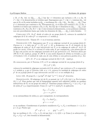 4 p-Grupos finitos Acciones de grupos
y D1 6= D2. Ası́, en {Qj1 , . . . , Qjv0 } hay 2p + 1 elementos que incluyen a D1 o a D2. Si
v0 = 2p + 1 la demostración se termina aquı́. Supongamos que v0 > 2p + 1, tomemos Qjl4
tal
que ni D1 ni D2 están incluı́dos en Qjl4
y escribamos D3 = Qj1 ∩Qjl4
. En {Qj1 , . . . , Qjv0 } hay
p + 1 elementos que contienen a D3. Nuevamente Qj1 es el único que contiene a D1 y a D3, y
también es el único que contiene a D2 y a D3. Ası́, hay 3p+1 elementos en {Qj1 , . . . , Qjv0 } que
contienen a D1, D2 o D3. Si v0 = 3p+1 esto termina la demostracón, y si no podemos continuar
con este procedimiento hasta que todos los elementos de {Qj1 , . . . , Qjv0 } estén listados. ¤
Corolario 3.78. Si pm divide al orden de un grupo finito G, entonces la cantidad de
subgrupos de G de orden pm es congruente a 1 módulo p.
Demostración. Tómese H = 1 en el teorema anterior. ¤
Observación 3.79. Supongamos que N es un subgrupo normal de un p-grupo finito G.
Fijemos m < n tales que pm ≤ |N| y pn ≤ |G| y designemos con X al conjunto de los
subgrupos de orden pn de G cuya intersección con N es un subgrupo de orden pm de G (X
puede ser vacı́o). Como N es normal, G actúa sobre X por conjugación, y los puntos fijos de
X bajo esta acción son los subgrupos normales de G que pertenecen a X. Notemos ahora que
| PF X| ∼
= |X| (mód p), porque X  PF X es una unión disjunta de órbitas no triviales, y, por
el Corolario 3.33, el cardinal de cada una de esta órbitas es una potencia positiva de p. Ası́,
|{P ∈ X : P es un subgrupo normal de G}| ∼
= |X| (mód p).
En consecuencia, por el Teorema 3.77, si N un subgrupo normal de un p-grupo finito G y
|N| ≤ pn
≤ |G|,
entonces la cantidad de subgrupos normales de G de orden pn que contienen a N es congruente
a 1 módulo p, y por el Teorema 3.69, si n > 0, entonces la cantidad de subgrupos de orden
pn de un p-grupo finito G cuya intersección con Z G es 1 es un múltiplo de p.
Lema 3.80. El grupo G1 = hg, h|gp2
, hp, hgh−1g−p−1i tiene p3 elementos.
Demostración. El subgrupo hgi de G1 es normal, |g| ≤ p2 y |G1/hgi| ≤ p. Por lo tanto,
|G1| ≤ p3. Para probar que vale la desigualdad opuesta será suficiente exhibir un morfimo
sobreyectivo de G1 en un grupo de orden p3. Tomemos grupos cı́clicos Cp2 = hxi y Cp = hyi
de orden p2 y p, respectivamente. Como (1 + p)p ∼
= 1 (mód p2), la aplicación
Cp2
ψ
// Cp2
xi Â // xi(p+1)
,
es un automorfismo de orden p y, por consiguiente, la correspondencia
Cp
ς
// Aut Cp2
yj Â // ψj
,
es un morfismo. Consideremos el producto semidirecto Cp2 ×ς Cp y escribamos x̂ = (x, 1) e
ŷ = (1, y). Puesto que
x̂p2
= ŷp
= 1 e ŷx̂ŷ−1
= x̂p+1
,
hay un morfismo ξ : G1 → Cp2 ×ς Cp tal que ξ(g) = x̂ y ξ(h) = ŷ. Como ξ es sobreyectivo y
|Cp2 ×ς Cp| = p3, esto termina la demostración. ¤
98
 