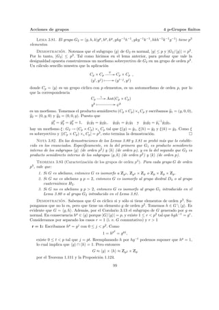Acciones de grupos 4 p-Grupos finitos
Lema 3.81. El grupo G2 = hg, h, k|gp, hp, kp, ghg−1h−1, gkg−1k−1, hkh−1k−1g−1i tiene p3
elementos.
Demostración. Notemos que el subgrupo hgi de G2 es normal, |g| ≤ p y |G2/hgi| = p2.
Por lo tanto, |G2| ≤ p3. Tal como hicimos en el lema anterior, para probar que vale la
desigualdad opuesta construiremos un morfismo sobreyectivo de G2 en un grupo de orden p3.
Un cálculo sencillo muestra que la aplicación
Cp × Cp
ψ
// Cp × Cp
(yi, yj)
Â // (yi−j, yj)
,
donde Cp = hyi es un grupo cı́clico con p elementos, es un automorfismo de orden p, por lo
que la correspondencia
Cp
ς
// Aut(Cp × Cp)
yk Â // ψk
es un morfismo. Tomemos el producto semidirecto (Cp ×Cp)×ς Cp y escribamos b
y1 = (y, 0, 0),
b
y2 = (0, y, 0) y b
y3 = (0, 0, y). Puesto que
ŷp
1 = ŷp
2 = ŷp
3 = 1, ŷ1ŷ2 = ŷ2ŷ1, ŷ3ŷ1 = ŷ1ŷ3 y ŷ3ŷ2 = ŷ−1
1 ŷ2ŷ3,
hay un morfismo ξ : G2 → (Cp × Cp) ×ς Cp tal que ξ(g) = ŷ1, ξ(h) = ŷ2 y ξ(k) = ŷ3. Como ξ
es sobreyectivo y |(Cp × Cp) ×ς Cp| = p3, esto termina la demostración. ¤
Nota 3.82. En las demostraciones de los Lemas 3.80 y 3.81 se probó más que lo estable-
cido en los enunciados. Especı́ficamente, en la del primero que G1 es producto semidirecto
interno de los subgrupos hgi (de orden p2) y hhi (de orden p), y en la del segundo que G2 es
producto semidirecto interno de los subgrupos hg, hi (de orden p2) y hki (de orden p).
Teorema 3.83 (Caracterización de los grupos de orden p3). Para cada grupo G de orden
p3, vale que:
1. Si G es abeliano, entonces G es isomorfo a Zp3 , Zp2 × Zp o Zp × Zp × Zp.
2. Si G no es abeliano y p = 2, entonces G es isomorfo al grupo diedral D4 o al grupo
cuaterniónico H2.
3. Si G no es abeliano y p > 2, entonces G es isomorfo al grupo G1 introducido en el
Lema 3.80 o al grupo G2 introducido en el Lema 3.81.
Demostración. Sabemos que G es cı́clico si y sólo si tiene elementos de orden p3. Su-
pongamos que no lo es, pero que tiene un elemento g de orden p2. Tomemos h ∈ G  hgi. Es
evidente que G = hg, hi. Además, por el Corolario 3.13 el subgrupo de G generado por g es
normal. En consecuencia hp ∈ hgi porque |G/hgi| = p, y existe 1 ≤ r < p2 tal que hgh−1 = gr.
Consideramos por separado los casos r = 1 (i. e. G conmutativo) y r > 1
r = 1: Escribamos hp = gj con 0 ≤ j < p2. Como
1 = hp2
= gpj
,
existe 0 ≤ t < p tal que j = pt. Reemplazando h por hg−t podemos suponer que hp = 1,
lo cual implica que hgi ∩ hhi = 1. Pero entonces
G ≈ hgi × hhi ≈ Zp2 × Zp
por el Teorema 1.111 y la Proposición 1.124.
99
 