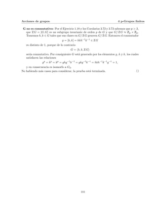 Acciones de grupos 4 p-Grupos finitos
G no es conmutativo: Por el Ejercicio 1.18 y los Corolarios 3.72 y 3.73 sabemos que p > 2,
que Z G = [G, G] es un subgrupo invariante de orden p de G y que G/ Z G ≈ Zp × Zp.
Tomemos h, k ∈ G tales que sus clases en G/ Z G generen G/ Z G. Entonces el conmutador
g = [h, k] = hkh−1
k−1
∈ Z G
es distinto de 1, porque de lo contrario
G = hh, k, Z Gi
serı́a conmutativo. Por consiguiente G está generado por los elementos g, h y k, los cuales
satisfacen las relaciones
gp
= hp
= kp
= ghg−1
h−1
= gkg−1
k−1
= hkh−1
k−1
g−1
= 1,
y en consecuencia es isomorfo a G2.
No habiendo más casos para considerar, la prueba está terminada. ¤
101
 