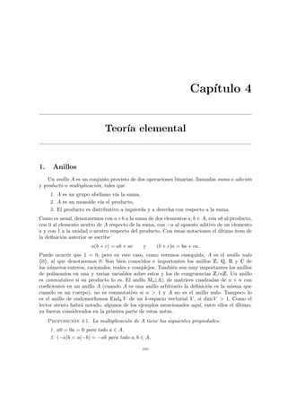 Capı́tulo 4
Teorı́a elemental
1. Anillos
Un anillo A es un conjunto provisto de dos operaciones binarias, llamadas suma o adición
y producto o multiplicación, tales que
1. A es un grupo abeliano vı́a la suma,
2. A es un monoide vı́a el producto,
3. El producto es distributivo a izquierda y a derecha con respecto a la suma.
Como es usual, denotaremos con a+b a la suma de dos elementos a, b ∈ A, con ab al producto,
con 0 al elemento neutro de A respecto de la suma, con −a al opuesto aditivo de un elemento
a y con 1 a la unidad o neutro respecto del producto. Con estas notaciones el último item de
la definición anterior se escribe
a(b + c) = ab + ac y (b + c)a = ba + ca.
Puede ocurrir que 1 = 0, pero en este caso, como veremos enseguida, A es el anillo nulo
{0}, al que denotaremos 0. Son bien conocidos e importantes los anillos Z, Q, R y C de
los números enteros, racionales, reales y complejos. También son muy importantes los anillos
de polinomios en una y varias variables sobre estos y los de congruencias Z/nZ. Un anillo
es conmutativo si su producto lo es. El anillo Mn(A), de matrices cuadradas de n × n con
coeficientes en un anillo A (cuando A es una anillo arbitrario la definición es la misma que
cuando es un cuerpo), no es conmutativo si n > 1 y A no es el anillo nulo. Tampoco lo
es el anillo de endomorfismos Endk V de un k-espacio vectorial V , si dim V > 1. Como el
lector atento habrá notado, algunos de los ejemplos mencionados aquı́, entre ellos el último,
ya fueron considerados en la primera parte de estas notas.
Proposición 4.1. La multiplicación de A tiene las siguientes propiedades:
1. a0 = 0a = 0 para todo a ∈ A.
2. (−a)b = a(−b) = −ab para todo a, b ∈ A.
105
 