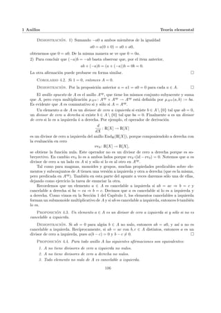 1 Anillos Teorı́a elemental
Demostración. 1) Sumando −a0 a ambos miembros de la igualdad
a0 = a(0 + 0) = a0 + a0,
obtenemos que 0 = a0. De la misma manera se ve que 0 = 0a.
2) Para concluir que (−a)b = −ab basta observar que, por el item anterior,
ab + (−a)b = (a + (−a))b = 0b = 0.
La otra afirmación puede probarse en forma similar. ¤
Corolario 4.2. Si 1 = 0, entonces A = 0.
Demostración. Por la proposición anterior a = a1 = a0 = 0 para cada a ∈ A. ¤
El anillo opuesto de A es el anillo Aop, que tiene los mismos conjunto subyacente y suma
que A, pero cuya multiplicación µAop : Aop × Aop → Aop está definida por µAop (a, b) := ba.
Es evidente que A es conmutativo si y sólo si A = Aop.
Un elemento a de A es un divisor de cero a izquierda si existe b ∈ A  {0} tal que ab = 0,
un divisor de cero a derecha si existe b ∈ A  {0} tal que ba = 0. Finalmente a es un divisor
de cero si lo es a izquierda ó a derecha. Por ejemplo, el operador de derivación
d
dX
: R[X] → R[X]
es un divisor de cero a izquierda del anillo EndR(R[X]), porque componiendolo a derecha con
la evaluación en cero
ev0 : R[X] → R[X],
se obtiene la función nula. Este operador no es un divisor de cero a derecha porque es so-
breyectivo. En cambio ev0 lo es a ambos lados porque ev0
¨§¦¥¡¢£¤(id − ev0) = 0. Notemos que a es
divisor de cero a un lado en A si y sólo si lo es al otro en Aop.
Tal como para magmas, monoides y grupos, muchas propiedades predicables sobre ele-
mentos y subconjuntos de A tienen una versión a izquierda y otra a derecha (que es la misma,
pero predicada en Aop). También en esta parte del apunte a veces daremos sólo una de ellas,
dejando como ejercicio la tarea de enunciar la otra.
Recordemos que un elemento a ∈ A es cancelable a izquierda si ab = ac ⇒ b = c y
cancelable a derecha si ba = ca ⇒ b = c. Decimos que a es cancelable si lo es a izquierda y
a derecha. Como vimos en la Sección 1 del Capı́tulo 1, los elementos cancelables a izquierda
forman un submonoide multiplicativo de A y si ab es cancelable a izquierda, entonces b también
lo es.
Proposición 4.3. Un elemento a ∈ A es un divisor de cero a izquierda si y sólo si no es
cancelable a izquierda.
Demostración. Si ab = 0 para algún b ∈ A no nulo, entonces ab = a0, y ası́ a no es
cancelable a izquierda. Recı́procamente, si ab = ac con b, c ∈ A distintos, entonces a es un
divisor de cero a izquierda, pues a(b − c) = 0 y b − c 6= 0. ¤
Proposición 4.4. Para todo anillo A las siguientes afirmaciones son equivalentes:
1. A no tiene divisores de cero a izquierda no nulos.
2. A no tiene divisores de cero a derecha no nulos.
3. Todo elemento no nulo de A es cancelable a izquierda.
106
 