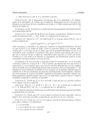 Teorı́a elemental 1 Anillos
4. Todo elemento no nulo de A es cancelable a derecha.
Demostración. Por la Proposición 4.3 sabemos que 1) es equivalente a 3). Similar-
mente, 2) es equivalente a 4). Veamos que 1) implica 2). Supongamos que ab = 0 y que b 6= 0.
Entonces a es un divisor de cero a izquierda, por lo que a = 0. Esto muestra que vale 2). Por
simetrı́a 2) implica 1). ¤
Un dominio o anillo cancelativo es un anillo que tiene las propiedades equivalentes listadas
en la proposición anterior.
Ejemplo 4.5. Los anillos Z, Q, R y C son dominios conmutativos. También lo son los
anillos de polinomios k[X1, . . . , Xn], donde k es cualquiera de los anteriores.
Ejemplo 4.6. Fijemos q ∈ C×. El anillo Cq[X, Y ] es el grupo aditivo C[X, Y ], con el
producto definido por
(aXm
Y n
)(bXm0
Y n0
) = qm0n
abXm+m0
Y n+n0
sobre monomios, y extendido a los polinomios mediante la propiedad distributiva. Es fácil
ver que Cq[X, Y ] es en verdad un anillo. Como la estructura aditiva es la estandar, basta
verificar que 1 es el neutro (lo que es obvio), que vale la propiedad distributiva (lo que no es
muy difı́cil) y que el producto es asociativo. Este parece el punto más molesto, pero una vez
que uno se convence de que es suficiente comprobarlo sobre monomios se vuelve casi trivial.
Cuando q 6= 1, este anillo es un dominio no conmutativo. La demostración usual en el caso
conmutativo, funciona también en el caso general.
Un elemento a de A es inversible a izquierda si existe b ∈ A tal que ba = 1 y es inversible
a derecha si existe b ∈ A tal que ab = 1. En el primer caso decimos que b es una inversa a
izquierda de a, y en el segundo, que es una inversa a derecha. Diremos que a es una unidad o
que es inversible, si lo es a ambos lados. En este caso su inversa es única y la denotamos a−1. El
conjunto A× de los elementos inversibles de A es un grupo vı́a el producto, llamado grupo de
unidades de A. Por los comentarios que preceden a la Proposición 1.3 del Capı́tulo 1, sabemos
que todo elemento de A que es inversible a izquierda es cancelable a izquierda. Además, por
dicha proposición también sabemos que si A es un anillo finito, entonces cada a ∈ A que es
cancelable a izquierda o a derecha, es inversible.
Ejercicio 4.7. Pruebe que si a ∈ A es inversible a izquierda pero no a derecha, entonces
tiene infinitas inversas a izquierda.
Sugerencia: Tome b0 ∈ I, donde I = {b ∈ A : ba = 1}, y pruebe que la aplicación
θ: I → I, dada por θ(b) = ab + b0 − 1, es inyectiva pero no sobreyectiva.
En el siguiente ejercicio se muestra que un anillo puede tener elementos que son inversibles
a izquierda pero no a derecha.
Ejercicio 4.8. Pruebe que si V es un k-espacio vectorial con base numerable, entonces
Endk V tiene elementos inversibles a izquierda que son divisores de cero a derecha.
Ejercicio 4.9. Pruebe que si V es un k-espacio vectorial de dimensión finita, entonces
para cada ϕ ∈ Endk V son equivalentes:
1. ϕ es inversible.
2. ϕ no es divisor de cero a izquierda.
3. ϕ no es divisor de cero a derecha.
107
 