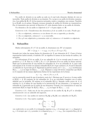 2 Subanillos Teorı́a elemental
Un anillo de división es un anillo no nulo en el cual todo elemento distinto de cero es
inversible. Todo anillo de división es un dominio. Un cuerpo es un anillo de división conmuta-
tivo. Los anillos Q, R y C, de los numeros racionales, reales y complejos, son cuerpos. También
lo es Z/pZ, si p es primo. Después veremos ejemplos de anillos de división no conmutativos.
Por el comentario que precede al Ejercicio 4.7, todo dominio finito es un anillo de división.
Un elemento a de un anillo es nilpotente si an = 0 para algún n ∈ N.
Ejercicio 4.10. Consideremos dos elementos a, b de un anillo A no nulo. Pruebe que:
1. Si a es nilpotente, entonces a es un divisor de cero a izquierda y a derecha.
2. Si a es nilpotente, entonces 1 − a es inversible.
3. Si a y b son nilpotentes y conmutan entre sı́, entonces a + b también es nilpotente.
2. Subanillos
Dados subconjuntos X e Y de un anillo A, denotamos con XY al conjunto
XY := {x1y1 + · · · + xnyn : n ≥ 0, xi ∈ X e yi ∈ Y },
formado por todas las sumas finitas de elementos de X por elementos de Y . Como el lector
seguramente habrá notado, el sı́mbolo XY no significa lo mismo en las teorı́as de anillos y de
monoides.
Un subconjunto B de un anillo A es un subanillo de A si es cerrado para la suma y el
producto y 1 ∈ B. Esto es, si BB ⊆ B y 1 ∈ B. Entonces B es un anillo en forma natural.
Dado que la intersección de una familia de subanillos de A es un subanillo de A, para cada
subconjunto S de A existe un mı́nimo subanillo Z{S} de A que contiene a S, el cual es llamado
el subanillo de A generado por S. Siguiendo la práctica usual, si S = {x1, . . . , xs}, escribiremos
Z{x1, . . . , xs} en lugar de Z{{x1, . . . , xs}}. Dejamos a cargo del lector comprobar que Z{S}
es el conjunto de las sumas algebraicas finitas de las expresiones de la forma
x1 · · · xn con n ≥ 0 y xi ∈ S,
con la convención usual de que el producto vacı́o da 1. Decimos que S genera a A como anillo
si Z{S} = A. El conjunto de los subanillos de A es un reticulado completo con el orden
definido por la inclusión. El mı́nimo es el subanillo Z{1A}, llamado anillo primo de A, el
máximo es A, el ı́nfimo de una familia es la intersección de sus elementos, y el supremo, el
subanillo de A generado por la unión de sus elementos. Cuando A es conmutativo se usan las
notaciones Z[S] en lugar de Z{S} y Z[x1, . . . , xs] en lugar de Z{x1, . . . , xs}.
Ejemplo 4.11. Cada uno de los tres primeros de los anillos Z, Q, R y C se identifica
canónicamente con un subanillo del siguiente.
Ejemplo 4.12. Los anillos de matrices Mn(Q) y Mn(R) son subanillos de Mn(C).
Ejemplo 4.13. Una matriz cuadrada
A =



a11 · · · a1n
.
.
.
...
.
.
.
an1 · · · ann



con coeficientes en un anillo A es triangular superior si aij = 0 siempre que i > j, diagonal si
aij = 0 siempre que i 6= j y escalar si es diagonal y a11 = · · · = ann. Los conjuntos Escn(A) de
108
 
