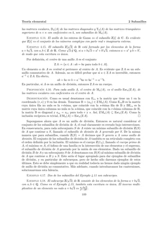 Teorı́a elemental 2 Subanillos
las matrices escalares, Dn(A) de las matrices diagonales y Tn(A) de las matrices triangulares
superiores de n × n con coeficientes en k, son subanillos de Mn(A).
Ejemplo 4.14. El anillo de los enteros de Gauss es el subanillo Z[i] de C. Es evidente
que Z[i] es el conjunto de los números complejos con parte real e imaginaria enteras.
Ejemplo 4.15. El subanillo Z[
√
3] de R está formado por los elementos de la forma
a + b
√
3, con a, b ∈ Z de R. Como
√
3 6∈ Q, si a + b
√
3 = a0 + b0
√
3, entonces a = a0 y b = b0,
de modo que esta escritura es única.
Por definición, el centro de una anillo A es el conjunto
Z A := {a ∈ A : ab = ba para todo b ∈ A}.
Un elemento a de A es central si pertenece al centro de A. Es evidente que Z A es un sub-
anillo conmutativo de A. Además, no es difı́cil probar que si a ∈ Z A es inversible, entonces
a−1 ∈ Z A. En efecto,
ab = ba ⇔ b = a−1
ba ⇔ ba−1
= a−1
b.
En particular, si A es un anillo de división, entonces Z A es un cuerpo.
Proposición 4.16. Para cada anillo A, el centro de Mn(A), es el anillo Escn(Z A), de
las matrices escalares con coeficientes en el centro de A.
Demostración. Como es usual denotamos con Ers a la matriz que tiene un 1 en la
coordenada (r, s) y 0 en las demás. Tomemos B = (aij) ∈ Z Mn(A). Como ErsB es la matriz
cuya única fila no nula es la r-ésima, que coincide con la s-ésima fila de B y BErs es la
matriz cuya única columna no nula es la s-ésima, que coincide con la r-ésima columna de B,
la matriz B es diagonal y ass = arr para todo r y s. Ası́, Z Mn(A) ⊆ Escn(Z A). Como la
inclusión recı́proca es trivial, Z Mn(A) = Escn(Z A). ¤
Supongamos ahora que A es un anillo de división. Entonces es natural considerar el
conjunto de los subanillos de división de A, el cual claramente es cerrado bajo intersecciones.
En consecuencia, para cada subconjunto S de A existe un mı́nimo subanillo de división Z(S)
de A que contiene a S, llamado el subanillo de división de A generado por S. De la misma
manera que para subanillos, cuando Z(S) = A decimos que S genera a A como anillo de
división. El conjunto de los subanillos de división de A también es un reticulado completo con
el orden definido por la inclusión. El mı́nimo es el cuerpo Z(1A), llamado el cuerpo primo de
A, el máximo es A, el ı́nfimo de una familia es la intersección de sus elementos y el supremo,
el subanillo de división de A generado por la unión de sus elementos. Dado un subanillo de
división B de A y un subconjunto S de A denotamos con B(S) al mı́nimo subanillo de división
de A que contiene a B y a S. Este serı́a el lugar apropiado para dar ejemplos de subanillos
de división, y en particular de subcuerpos, pero de hecho sólo daremos ejemplos de estos
últimos. Esto se debe simplemente a que en realidad todavı́a no hemos dado ningún ejemplo
de anillo de división no conmutativo. Más adelante, cuando introduzcamos los cuaterniones,
solucionaremos esta falencia.
Ejemplo 4.17. Dos de los subanillos del Ejemplo 4.11 son subcuerpos.
Ejemplo 4.18. El subcuerpo Z(
√
3) de R consiste de los elementos de la forma a + b
√
3,
con a, b ∈ Q. Como en el Ejemplo 4.15, también esta escritura es única. El inverso multi-
plicativo de un elemento no nulo a + b
√
3 es a−b
√
3
a2−3b2 .
109
 