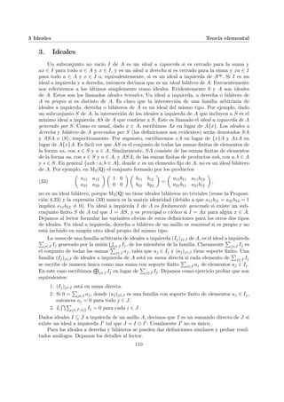 3 Ideales Teorı́a elemental
3. Ideales
Un subconjunto no vacı́o I de A es un ideal a izquierda si es cerrado para la suma y
ax ∈ I para todo a ∈ A y x ∈ I, y es un ideal a derecha si es cerrado para la suma y xa ∈ I
para todo a ∈ A y x ∈ I o, equivalentemente, si es un ideal a izquierda de Aop. Si I es un
ideal a izquierda y a derecha, entonces decimos que es un ideal bilátero de A. Frecuentemente
nos referiremos a los últimos simplemente como ideales. Evidentemente 0 y A son ideales
de A. Estos son los llamados ideales triviales. Un ideal a izquierda, a derecha o bilátero de
A es propio si es distinto de A. Es claro que la intersección de una familia arbitraria de
ideales a izquierda, derecha o biláteros de A es un ideal del mismo tipo. Por ejemplo, dado
un subconjunto S de A, la intersección de los ideales a izquierda de A que incluyen a S es el
mı́nimo ideal a izquierda AS de A que contiene a S. Este es llamado el ideal a izquierda de A
generado por S. Como es usual, dado x ∈ A, escribimos Ax en lugar de A{x}. Los ideales a
derecha y bilátero de A generados por S (las definiciones son evidentes) serán denotados SA
y ASA o hSi, respectivamente. Por supuesto, escribiremos xA en lugar de {x}A y AxA en
lugar de A{x}A. Es fácil ver que AS es el conjunto de todas las sumas finitas de elementos de
la forma as, con s ∈ S y a ∈ A. Similarmente, SA consiste de las sumas finitas de elementos
de la forma sa, con s ∈ S y a ∈ A, y ASA, de las sumas finitas de productos asb, con a, b ∈ A
y s ∈ S. En general {axb : a, b ∈ A}, donde x es un elemento fijo de A, no es un ideal bilátero
de A. Por ejemplo, en M2(Q) el conjunto formado por los productos
(33)
µ
a11 a12
a21 a22
¶ µ
1 0
0 0
¶ µ
b11 b12
b21 b22
¶
=
µ
a11b11 a11b12
a21b11 a21b12
¶
,
no es un ideal bilátero, porque M2(Q) no tiene ideales biláteros no triviales (vease la Proposi-
ción 4.23) y la expresión (33) nunca es la matriz identidad (debido a que a11b11 = a21b12 = 1
implica a11b12 6= 0). Un ideal a izquierda I de A es finitamente generado si existe un sub-
conjunto finito S de A tal que I = AS, y es principal o cı́clico si I = Ax para algún x ∈ A.
Dejamos al lector formular las variantes obvias de estas definiciones para los otros dos tipos
de ideales. Un ideal a izquierda, derecha o bilátero de un anillo es maximal si es propio y no
está incluido en ningún otro ideal propio del mismo tipo.
La suma de una familia arbitraria de ideales a izquierda (Ij)j∈J de A, es el ideal a izquierda
P
j∈J Ij generado por la unión
S
j∈J Ij, de los miembros de la familia. Claramente
P
j∈J Ij es
el conjunto de todas las sumas
P
j∈J aj, tales que aj ∈ Ij y (aj)j∈J tiene soporte finito. Una
familia (Ij)j∈J de ideales a izquierda de A está en suma directa si cada elemento de
P
j∈J Ij
se escribe de manera única como una suma con soporte finito
P
j∈J aj de elementos aj ∈ Ij.
En este caso escribimos
L
j∈J Ij en lugar de
P
j∈J Ij. Dejamos como ejercicio probar que son
equivalentes:
1. (Ij)j∈J está en suma directa.
2. Si 0 =
P
j∈J aj, donde (aj)j∈J es una familia con soporte finito de elementos aj ∈ Ij,
entonces aj = 0 para todo j ∈ J.
3. Ii
T P
j∈J{i} Ij = 0 para cada i ∈ J.
Dados ideales I ⊆ J a izquierda de un anillo A, decimos que I es un sumando directo de J si
existe un ideal a izquierda I0 tal que J = I ⊕ I0. Usualmente I0 no es único.
Para los ideales a derecha y biláteros se pueden dar definiciones similares y probar resul-
tados análogos. Dejamos los detalles al lector.
110
 
