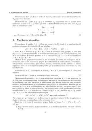 4 Morfismos de anillos Teorı́a elemental
Proposición 4.23. Si D es un anillo de división, entonces los únicos ideales biláteros de
Mn(D) son los triviales.
Demostración. Dados 1 ≤ i, j ≤ n, llamemos Eij a la matriz de n × n cuya único
coeficiente no nulo es el (i, j)-ésimo, que vale 1. Basta observar que si un ideal I de Mn(D)
tiene un elemento no nulo
A =



a11 . . . a1n
.
.
.
...
.
.
.
an1 . . . ann


 ,
y aij 6= 0, entonces id =
Pn
l=1 a−1
ij EliAEjl ∈ I. ¤
4. Morfismos de anillos
Un morfismo de anillos f : A → B es una terna (A, f, B), donde f es una función del
conjunto subyacente de A en el de B, que satisface:
f(a + b) = f(a) + f(b), f(ab) = f(a)f(b) y f(1) = 1.
El anillo A es el dominio de f : A → B, y B es el codominio. Por ejemplo, la identidad
idA : A → A y, más generalmente, la inclusión canónica i: B → A, de un subanillo B de A en
A, es un morfismo de anillos. También lo es la composición g¨§¦¥
¡¢£¤f : A → A00 de dos morfismos
f : A → A0 y g: A0 → A00.
Muchas de las propiedades básicas de los morfismos de anillos son análogas a las es-
tablecidas para los de monoides y grupos. Las definiciones de endomorfismo, isomorfismo,
automorfismo, monomorfismo, epimorfismo, sección y retracción son las mismas. El mismo
argumento usado en la teorı́a de monoide prueba que un morfismo es un isomorfismo si y sólo
si es biyectivo.
Proposición 4.24. Un morfismo de anillos f : A → A0 es un isomorfismo si y sólo si es
biyectivo.
Demostración. Copiese la prueba hecha para monoides. ¤
Mantenemos la notación A ≈ A0 para señalar que los anillos A y A0 son isomorfos. Es
fácil ver que los monomorfismos, epimorfismos, secciones y retracciones son cerrados bajo
la composición, que toda retracción es sobreyectiva, toda sección, inyectiva, todo morfismo
inyectivo, un monomorfismo, y todo morfismo sobreyectivo, un epimorfismo. También que un
morfismo f : A → A0 es un isomorfismo si y sólo si es una sección y un epimorfismo, y que
esto ocurre si y sólo si es una retracción y un monomorfismo. Sigue siendo cierto que todo
monomorfismo f : A → A0 es inyectivo. En efecto, si f(a) = f(a0), entonces f ¨§¦¥¡¢£¤g = f ¨§¦¥¡¢£¤g0, donde
g, g0 : Z[X] → A son los morfismos definidos por
g(P) = P(a) y g0
(P) = P(a0
) para todo polinomio P.
Por lo tanto g = g0 y entonces a = a0. Pero, como lo muestra el primero de los ejemplos dados
abajo, es falso que un epimorfismo deba ser sobreyectivo.
Igual que en la teorı́a de monoides y grupos, dados morfismos f : A → A0 y g: A0 → A00,
vale que:
1. Si g¨§¦¥¡¢£¤f es una sección, un monomorfismo, o un morfismo inyectivo, entonces también
lo es f.
112
 