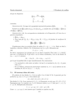 Teorı́a elemental 7 Producto de anillos
tal que los diagramas
Q
Aj
Q
fj
//
πi
²²
Q
Bj
πi
²²
Ai
fi
// Bi
conmutan.
Demostración. Se sigue de la propiedad universal del producto
Q
Bj. ¤
Es fácil ver que
Q
fj aplica (aj)j∈J en
¡
fj(aj)
¢
j∈J
y, usando esto, que ker
Q
fj =
Q
ker fj
e Im
Q
fj =
Q
Im fj.
Observación 4.38. La correspondencia introducida en la Proposición 4.37 tiene las si-
guientes propiedades:
1.
Q
idAj = idQ
Aj
.
2. Para cada par (fj : Aj → Bj)j∈J y (gj : Bj → Cj)j∈J de familias de morfismos de
anillos, Y
gj
¨§¦¥¡¢£¤
Y
fj =
Y
(gj
¨§¦¥¡¢£¤fj).
Consideremos ahora un producto finito de anillos A = A1 × · · · × An. Dado un ideal a
izquierda, a derecha o bilátero I de A denotemos con Ij a πj(I). Afirmamos que
(34) I = I1 × · · · × In.
En efecto, supongamos por ejemplo que I es un ideal a izquierda. Para cada i ≤ n, denote-
mos con ei al elemento de A que tiene 1 en la i-ésima coordenada y cero en las demás. Si
(a1, . . . , an) ∈ I, entonces
(0, . . . , 0, ai, 0, . . . , 0) = ei(a1, . . . , an) ∈ I,
por lo que la igualdad (34) se sigue inmediatamente. En consecuencia:
- I es maximal si y sólo existe un ı́ndice i tal que Ii es maximal en Ai e Ij = Aj para
todo j 6= i.
- Si I es bilátero, entonces las proyecciones canónicas π̄j : A → Aj/Ij inducen un iso-
morfismo de A/I en A1/I1 × · · · × An/In.
7.1. El teorema chino del resto
El producto de dos ideales I y J de un anillo A es el ideal IJ de A generado por los
productos xy, con x ∈ I e y ∈ J. Es evidente que
(I + J)(I ∩ J) ⊆ IJ + JI ⊆ I ∩ J.
Dos ideales I y J de A son coprimos si I + J = A. Claramente, en este caso, IJ + JI = I ∩ J.
Supongamos que I es coprimo con J y K. Entonces existen x, y ∈ I tales que 1 − x ∈ J y
1 − y ∈ K. Multiplicando obtenemos
1 − x − y + xy = (1 − x)(1 − y) ∈ JK.
Como −x − y + xy ∈ I, esto muestra que I también es coprimo con JK.
117
 