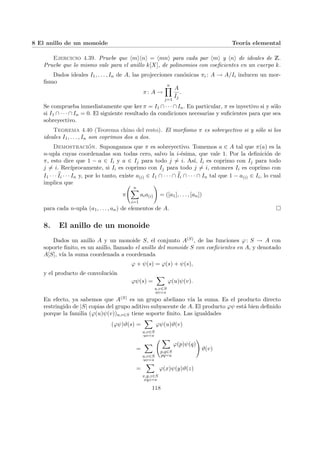 8 El anillo de un monoide Teorı́a elemental
Ejercicio 4.39. Pruebe que hmihni = hmni para cada par hmi y hni de ideales de Z.
Pruebe que lo mismo vale para el anillo k[X], de polinomios con coeficientes en un cuerpo k.
Dados ideales I1, . . . , In de A, las projecciones canónicas πi : A → A/Ii inducen un mor-
fismo
π: A →
n
Y
j=1
A
Ij
.
Se comprueba inmediatamente que ker π = I1 ∩· · ·∩In. En particular, π es inyectivo si y sólo
si I1 ∩ · · · ∩ In = 0. El siguiente resultado da condiciones necesarias y suficientes para que sea
sobreyectivo.
Teorema 4.40 (Teorema chino del resto). El morfismo π es sobreyectivo si y sólo si los
ideales I1, . . . , In son coprimos dos a dos.
Demostración. Supongamos que π es sobreyectivo. Tomemos a ∈ A tal que π(a) es la
n-upla cuyas coordenadas son todas cero, salvo la i-ésima, que vale 1. Por la definición de
π, esto dice que 1 − a ∈ Ii y a ∈ Ij para todo j 6= i. Ası́, Ii es coprimo con Ij para todo
j 6= i. Recı́procamente, si Ii es coprimo con Ij para todo j 6= i, entonces Ii es coprimo con
I1 · · · b
Ii · · · In y, por lo tanto, existe a(i) ∈ I1 ∩ · · · ∩ b
Ii ∩ · · · ∩ In tal que 1 − a(i) ∈ Ii, lo cual
implica que
π
Ã n
X
i=1
aia(i)
!
= ([a1], . . . , [an])
para cada n-upla (a1, . . . , an) de elementos de A. ¤
8. El anillo de un monoide
Dados un anillo A y un monoide S, el conjunto A(S), de las funciones ϕ: S → A con
soporte finito, es un anillo, llamado el anillo del monoide S con coeficientes en A, y denotado
A[S], vı́a la suma coordenada a coordenada
ϕ + ψ(s) = ϕ(s) + ψ(s),
y el producto de convolución
ϕψ(s) =
X
u,v∈S
uv=s
ϕ(u)ψ(v).
En efecto, ya sabemos que A(S) es un grupo abeliano vı́a la suma. Es el producto directo
restringido de |S| copias del grupo aditivo subyacente de A. El producto ϕψ está bien definido
porque la familia (ϕ(u)ψ(v))u,v∈S tiene soporte finito. Las igualdades
(ϕψ)ϑ(s) =
X
u,v∈S
uv=s
ϕψ(u)ϑ(v)
=
X
u,v∈S
uv=s
Ã X
p,q∈S
pq=u
ϕ(p)ψ(q)
!
ϑ(v)
=
X
x,y,z∈S
xyz=s
ϕ(x)ψ(y)ϑ(z)
118
 