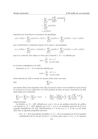 Teorı́a elemental 8 El anillo de un monoide
=
X
u,v∈S
uv=s
ϕ(u)
Ã X
p,q∈S
pq=v
ψ(p)ϑ(q)
!
=
X
u,v∈S
uv=s
ϕ(u)ψϑ(v)
= ϕ(ψϑ)(s)
muestran que el producto es asociativo; las igualdades
ϕ(ψ + ϑ)(s) =
X
u,v∈S
uv=s
ϕ(u)(ψ(v) + ϑ(v)) =
X
u,v∈S
uv=s
ϕ(u)ψ(v) +
X
u,v∈S
uv=s
ϕ(u)ϑ(v) = (ϕψ + ϕϑ)(s)
que es distributivo a izquierda respecto de la suma; y las igualdades
(ϕ + ψ)ϑ(s) =
X
u,v∈S
uv=s
(ϕ(u) + ψ(u))ϑ(v) =
X
u,v∈S
uv=s
ϕ(u)ϑ(v) +
X
u,v∈S
uv=s
ψ(u))ϑ(v) = (ϕϑ + ψϑ)(s),
que lo es a derecha. Por último es obvio que la función 1: S → A, definida por
1(s) =
(
1 si s = 1,
0 en otro caso,
es el neutro multiplicativo de A[S].
Llamemos as: S → A a la función definida por
as(t) =
(
a si t = s,
0 en otro caso.
Cada elemento de A[S] se escribe de manera única como una suma
(35)
X
s∈S
ass,
con soporte finito. Una expresión como (35) es lo que se conoce con el nombre de suma formal
de monomios en S con coeficientes en A. En términos de estas, la suma y el producto en A[S]
están dados por la fórmulas
X
s∈S
ass +
X
s∈S
bss =
X
s∈S
(as + bs)s y
Ã
X
s∈S
ass
!Ã
X
s∈S
bss
!
=
X
s∈S
Ã X
u,v∈S
uv=s
aubv
!
s,
respectivamente.
La función ιA : A → A[S], definida por ιA(a) = a1S es un morfismo inyectivo de anillos,
y la función ιS : S → A[S], definida por ιS(s) = 1As, es un morfismo inyectivo de S en el
monoide multiplicativo de A[S]. Identificaremos a ∈ A con a1S y s ∈ S con 1As. El anillo
A[S] tiene la siguiente propiedad universal:
- Si f : A → B es un morfismo de anillos y ψ: S → B es un morfismo de S en el monoide
multiplicativo de B, tal que f(a)ψ(s) = ψ(s)f(a) para cada a ∈ A y s ∈ S, entonces
119
 