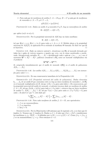 Teorı́a elemental 8 El anillo de un monoide
2. Para cada par de morfismos de anillos f : A → B y g: B → C y cada par de morfismos
de monoides ψ: S → T y ϑ: T → L,
g[ϑ]¨§¦¥
¡¢£¤f[ψ] = (g¨§¦¥
¡¢£¤f)[ϑ¨§¦¥
¡¢£¤ψ].
Proposición 4.44. Dados un anillo A y monoides S y T, hay un isomorfismo de anillos
Θ: A[S][T] → A[S × T],
que aplica (as)t en a(s, t).
Demostración. Por la propiedad universal de A[S] hay un único morfismo
Φ: A[S] → A[S × T],
tal que Φ(a) = a y Φ(s) = (s, 1) para todo a ∈ A y s ∈ S. Debido ahora a la propiedad
universal de A[S][T], la aplicación Φ es extiende al morfismo Θ buscado. Es fácil ver que Θ
es biyectivo. ¤
Ejemplo 4.45. Dado un número natural r, denotemos con Nr
0 al monoide formado por
todas las r-uplas de enteros mayores o iguales que cero, con la suma coordenada a coorde-
nada. Introduciendo variables X1, . . . , Xr e identificando cada r-upla n = (n1, . . . , nr) con el
monomio Xn = Xn1
1 · · · Xnr
r , podemos considerar a Nr
0 como un monoide multiplicativo vı́a
el producto
Xm
Xn
= Xm+n
.
Se comprueba inmediatamente que el anillo de monoide A[Nr
0] es el anillo de polinomios
A[X1, . . . , Xr].
Proposición 4.46. Los anillos A[X1, . . . , Xr] y A[X1, . . . , Xl][Xl+1, . . . , Xr] son isomor-
fos para cada l < r.
Demostración. Es una consecuencia inmediata de la Proposición 4.44. ¤
Observación 4.47 (Propiedad universal del anillo de polinomios). Dados elementos
b1, . . . , bn de un anillo B que conmutan entre sı́, hay un único morfismo de monoides γ, de Nr
0
en el monoide multiplicativo de B, tal que γ(Xi) = bi para cada ı́ndice i. En consecuencia, por
la propiedad universal del anillo de monoide, si además tenemos dado un morfismo de anillos
f : A → B, tal que f(a)bi = bif(a) para todo a ∈ A y todo i, entonces hay un único morfismo
de anillos fγ : A[X1, . . . , Xn] → B, tal que fγ(a) = f(a) para cada a ∈ A y fγ(Xi) = bi para
cada i. Es fácil ver que fγ está dado por
f
γ
³X
an1,...,nr Xn1
1 · · · Xnr
r
´
=
X
f(an1,...,nr )bn1
1 · · · bnr
r .
Proposición 4.48. Para cada morfismo de anillos f : A → B, son equivalentes:
1. f es un monomorfismo.
2. f es inyectiva.
3. ker f = 0.
Demostración. Por la Observación 4.29 sabemos que 2) equivale a 3), y es claro que 2)
implica 1). Veamos que 1) implica 2). Dados a, a0 ∈ A tales que f(a) = f(a0), consideremos
los morfismos ia, ia0 : Z[X] → A definidos por ia(X) = a e ia0 (X) = a0. Como f ¨§¦¥¡¢£¤ia = f ¨§¦¥¡¢£¤ia0 y
f es un monomorfismo, ia = ia0 . Pero entonces a = a0. ¤
121
 