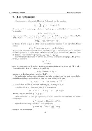 9 Los cuaterniones Teorı́a elemental
9. Los cuaterniones
Consideremos el subconjunto H de M2(C), formado por las matrices
qy,z =
µ
y −z
z̄ ȳ
¶
, con y, z ∈ C.
Es obvio que H es un subgrupo aditivo de M2(C) y que la matriz identidad pertenece a H.
La igualdad
qw,xqy,z = qwy−xz̄,wz+xȳ,
cuya comprobación es directa y muy simple, muestra que de hecho es un subanillo de M2(C).
A H se lo llama el anillo de cuaterniones con coeficientes reales. Dado que
det(qy,z) = yȳ + zz̄ = |y|2
+ |z|2
es distinto de cero si (y, z) 6= (0, 0), todas la matrices no nulas de H son inversibles. Como
además
q−1
y,z = d−1
qȳ,−z = qd−1ȳ,−d−1z con d = det(qy,z)
(lo que puede comprobarse directamente, o recordando que la inversa de una matriz inversible
es la transpuesta de la matriz de los cofactores dividida por el determinante), H es un anillo
de división. No es un cuerpo, porque qi,0q0,1 = q0,i = −q0,1qi,0.
Los cuaterniones tienen en su interior una copia de los números complejos. Más precisa-
mente, la aplicación
C
%
// H
y Â // qy,0
es un morfismo inyectivo de anillos. Dejamos como tarea para el lector probar que Z H = %(R).
En consecuencia, H es un C-espacio vectorial vı́a
λ · qy,z := qλ,0qy,z = qλy,λz,
pero no es un C-subespacio vectorial de M2(C).
La conjugación y el módulo de números complejos se extienden a los cuaterniones. Defin-
imos el conjugado qy,z y el módulo |qy,z| de un cuaternión qy,z ∈ H, por
qy,z := qȳ,−z y |qy,z| := (qy,zqy,z)1/2
.
La definición de módulo es correcta, porque qy,zqy,z = det qy,z ∈ R≥0.
Proposición 4.49. Para cada par q, r de cuaterniones,
q + r = q̄ + r̄, qr = r̄q̄ y |qr| = |q||r|.
Además, si q 6= 0, entonces q−1 = q̄/|q|2.
Demostración. Es claro que la primera y la última afirmación son verdaderas. La tercera
lo es porque
|qr|2
= det(qr) = det q det r = |q|2
|r|2
.
La segunda es trivial si q = 0 o r = 0, y las igualdades
qr = |qr|2
(qr)−1
= |r|r−1
|q|q−1
= r̄q̄,
muestran que vale siempre. ¤
122
 